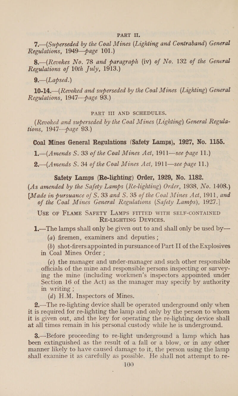 PART II. 7.—(Superseded by the Coal Mines (Lighting and Contraband) General Regulations, 1949—page 101.) 8.—(Revokes No. 78 and paragraph (iv) of No. 132 of the General Regulations of 10th July, 1913.) 9.—(Lapsed.) 10-14.—(Revoked and superseded by the Coal Mines (Lighting) General Regulations, 1947—page 93.) PART III AND SCHEDULES. (Revoked and superseded by the Coal Mines (Lighting) General Regula- tions, 1947—page 93.) Coal Mines General Regulations (Safety Lamps), 1927, No. 1155. 1.—(Amends S. 33 of the Coal Mines Act, 1911—see page 11.) 2.—(Amends S. 34 of the Coal Mines Act, 1911—see page 11.) Safety Lamps (Re-lighting) Order, 1929, No. 1182. (As amended by the Safety Lamps (Re-lighting) Order, 1938, No. 1408.) [Made in pursuance of S. 33 and S. 35 of the Coal Mines Act, 1911, and of the Coal Mines General Regulations (Safety Lamps), 1927. | UsE OF FLAME SAFETY LAMPS FITTED WITH SELF-CONTAINED RE-LIGHTING DEVICES. 1.—The lamps shall only be given out to and shall only be used by— (a) firemen, examiners and deputies ; (6) shot-firers appointed in pursuance of Part II of the Explosives in Coal Mines Order ; (c) the manager and under-manager and such other responsible officials of the mine and responsible persons inspecting or survey- ing the mine (including workmen’s inspectors appointed under Section 16 of the Act) as the manager may specify by authority in writing ; (d) H.M. Inspectors of Mines. 2.—The re-lighting device shall be operated underground only when it is required for re-lighting the lamp and only by the person to whom it is given out, and the key for operating the re-lghting device shall at all times remain in his personal custody while he is underground. 3.—Before proceeding to re-light underground a lamp which has been extinguished as the result of a fall or a blow, or in any other manner likely to have caused damage to it, the person using the lamp shall examine it as carefully as possible. He shall not attempt to re-