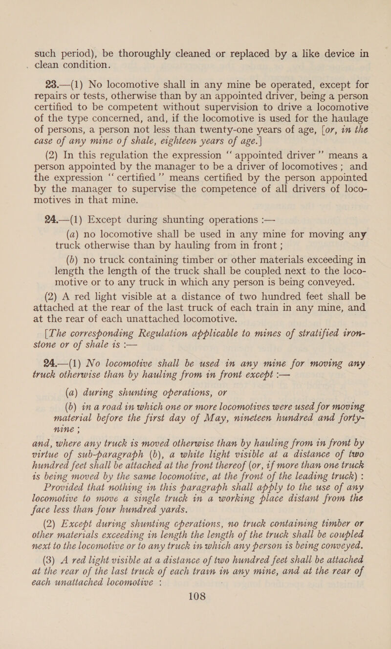 such period), be thoroughly cleaned or replaced by a like device in . clean condition. 23.—(1) No locomotive shall in any mine be operated, except for repairs or tests, otherwise than by an appointed driver, being a person certified to be competent without supervision to drive a locomotive of the type concerned, and, if the locomotive is used for the haulage of persons, a person not less than twenty-one years of age, [o7, 1m the case of any mine of shale, eighteen years of age. | (2) In this regulation the expression “‘ appointed driver ’’ means a person appointed by the manager to be a driver of locomotives ; and the expression “‘ certified ’’ means certified by the person appointed by the manager to supervise the competence of all drivers of loco- motives in that mine. 24.—(1) Except during shunting operations :— (a) no locomotive shall be used in any mine for moving any truck otherwise than by hauling from in front ; (b) no truck containing timber or other materials exceeding in length the length of the truck shall be coupled next to the loco- motive or to any truck in which any person is being conveyed. (2) A red light visible at a distance of two hundred feet shall be attached at the rear of the last truck of each train in any mine, and at the rear of each unattached locomotive. [The corresponding Regulation applicable to mines of stratified tron- stone or of shale 1s :— 24.—(1) No locomotive shall be used in any mine for moving any truck otherwise than by hauling from in front except :— (a) during shunting operations, or (b) in a road in which one or more locomotives were used for moving material before the first day of May, nineteen hundred and forty- NINE ; and, where any truck 1s moved otherwise than by hauling from tn front by virtue of sub-paragraph (b), a white light visible at a distance of two hundred feet shall be attached at the front thereof (or, 1f more than one truck is being moved by the same locomotive, at the front of the leading truck) : Provided that nothing in this paragraph shall apply to the use of any locomotive to move a single truck in a working place distant from the face less than four hundred yards. (2) Except during shunting cpherations, no truck containing timber or other materials exceeding in length the length of the truck shall be coupled next to the locomotive or to any truck in which any person ts being conveyed. (3) A red light visible at a distance of two hundred feet shall be attached at the rear of the last truck of each train in any mine, and at the rear of each unattached locomotive :