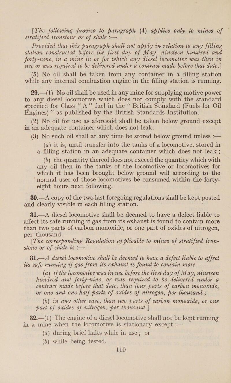 [The following proviso to paragraph (4) applies only to mines of stratified tvonstone or of shale :— Provided that this paragraph shall not apply wn relation to any filling station constructed before the first day of May, nineteen hundred and forty-nine, in a mine in or for which any diesel locomotive was then in use or was required to be delivered under a contract made before that date. | (5) No oil shall be taken from any container in a filling station while any internal combustion engine in the filling station is running. 29.—(1) No oil shall be used in any mine for supplying motive power to any diesel locomotive which does not comply with the standard specified for Class “‘ A” fuel in the “ British Standard (Fuels for Oil Engines) ’’ as published by the British Standards Institution. (2) No oil for use as aforesaid shall be taken below ground except in an adequate container which does not leak. (3) No such oil shall at any time be stored below ground unless :— (a) it is, until transfer into the tanks of a locomotive, stored in a filling station in an adequate container which does not leak ; (0) the quantity thereof does not exceed the quantity which with any oil then in the tanks of the locomotive or locomotives for which it has been brought below ground will according to the ‘normal user of those locomotives be consumed within the forty- eight hours next following. 30.—A copy of the two last foregoing regulations shall be kept posted and clearly visible in each filling station. 31.—A diesel locomotive shall be deemed to have a defect liable to affect its safe running if gas from its exhaust is found to contain more than two parts of carbon monoxide, or one part of oxides of nitrogen, per thousand. [The corresponding Regulation applicable to mines of stratified ivon- stone or of shale 1s :— 31.— A diesel locomotive shall be deemed to have a defect liable to affect its safe running uf gas from its exhaust 1s found to contain more— (a) af the locomotive was in use before the first day of May, nineteen hundred and forty-nine, or was required to be delivered under a contract made before that date, than four parts of carbon monoxide, or one and one half paris of oxides of nitrogen, per thousand ; (b) 1m any other case, than two parts of carbon monoxide, or one part of oxides of mtrogen, per thousand. ] 32.—(1) The engine of a diesel locomotive shall not be kept running in a mine when the locomotive is stationary except :— (a) during brief halts while in use; or (b) while being tested.