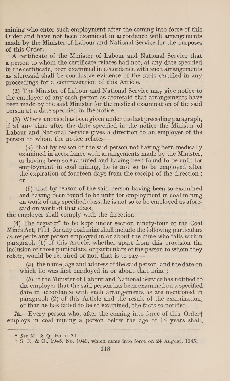 mining who enter such employment after the coming into force of this Order and have not been examined in accordance with arrangements made by the Minister of Labour and National Service for the purposes of this Order. _A certificate of the Minister of Labour and National Service that a person to whom the certificate relates had not, at any date specified in the certificate, been examined in accordance with such arrangements -as aforesaid shall be conclusive evidence of the facts certified in any proceedings for a contravention of this Article. (2) The Minister of Labour and National Service may give notice to the employer of any such person as aforesaid that arrangements have been made by the said Minister for the medical examination of the said person at a date specified in the notice. (3) Where a notice has been given under the last preceding paragraph, if at any time after the date specified in the notice the Minister of Labour and National Service gives a direction to an employer of the person to whom the notice relates— (a) that by reason of the said person not having been medically examined in accordance with arrangements made by the Minister, or having been so examined and having been found to be unfit for employment in coal mining, he is not so to be employed after the expiration of fourteen days from the receipt of the direction ; or | (0) that by reason of the said person having been so examined and having been found to be unfit for employment in coal mining on work of any specified class, he is not so to be employed as afore- _ said on work of that class, the employer shall comply with the direction. (4) The register* to be kept under section ninety-four of the Coal Mines Act, 1911, for any coal mine shall include the following particulars as respects any person employed in or about the mine who falls within paragraph (1) of this Article, whether apart from this provision the inclusion of those particulars, or particulars of the person to whom they relate, would be required or not, that is to say— (a) the name, age and address of the said person, and the date on which he was first employed in or about that mine ; (b) if the Minister of Labour and National Service has notified to . the employer that ihe said person has been examined on a specified date in accordance with such arrangements as are mentioned in paragraph (2) of this Article and the result of the examination, or that he has failed to be so examined, the facts so notified. 7a.—Every person who, after the coming into force of this Ordert employs in coal mining a person below the age of 18 years shall, * See M. &amp; Q. Form 20. + S. R. &amp; O., 1945, No. 1049, which came into force on 24 August, 1945.