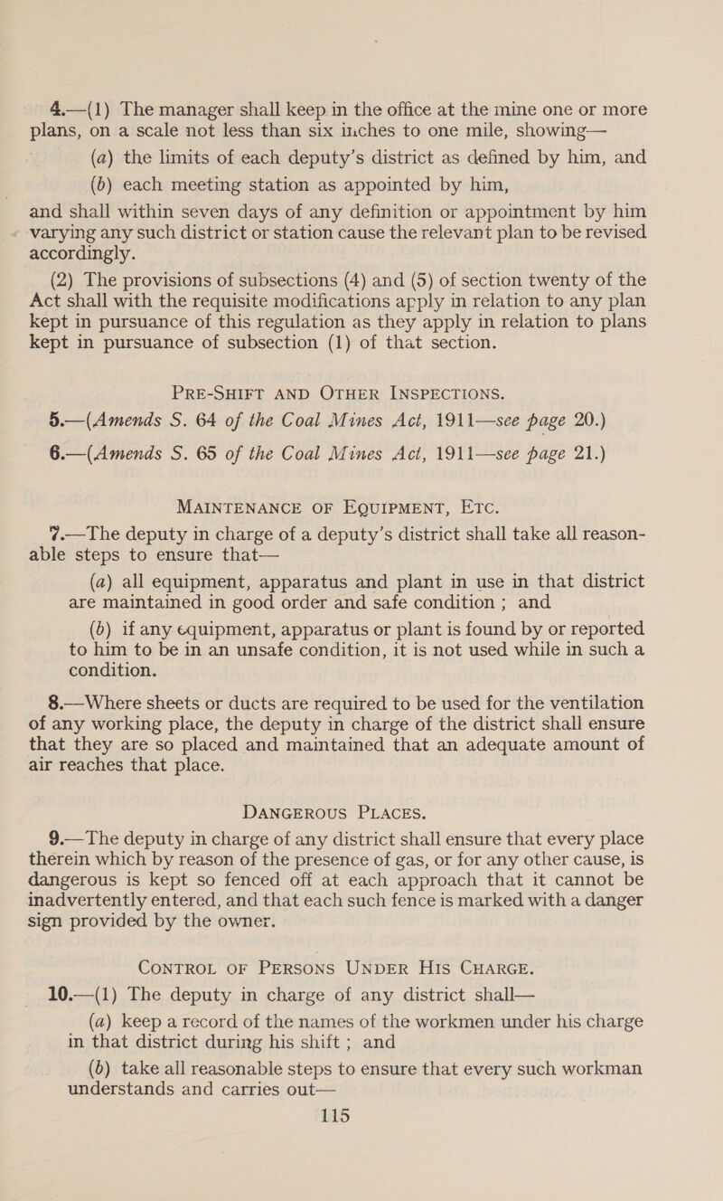 4.—(1) The manager shall keep in the office at the mine one or more plans, on a scale not less than six inches to one mile, showing— (a) the limits of each deputy’s district as defined by him, and (b) each meeting station as appointed by him, and shall within seven days of any definition or appointment by him - varying any such district or station cause the relevant plan to be revised accordingly. (2) The provisions of subsections (4) and (5) of section twenty of the Act shall with the requisite modifications apply in relation to any plan kept in pursuance of this regulation as they apply in relation to plans kept in pursuance of subsection (1) of that section. PRE-SHIFT AND OTHER INSPECTIONS. 5.—(Amends S. 64 of the Coal Mines Act, 1911—see page 20.) 6.—(Amends S. 65 of the Coal Mines Act, 1911—see page 21.) MAINTENANCE OF EQUIPMENT, ETC. ¢?.—The deputy in charge of a deputy’s district shall take all reason- able steps to ensure that— (a) all equipment, apparatus and plant in use in that district are maintained in good order and safe condition ; and (0) if any equipment, apparatus or plant is found by or reported to him to be in an unsafe condition, it is not used while in such a condition. 8.— Where sheets or ducts are required to be used for the ventilation of any working place, the deputy in charge of the district shall ensure that they are so placed and maintained that an adequate amount of air reaches that place. DANGEROUS PLACES. 9.—The deputy in charge of any district shall ensure that every place therein which by reason of the presence of gas, or for any other cause, is dangerous is kept so fenced off at each approach that it cannot be inadvertently entered, and that each such fence is marked with a danger sign provided by the owner. CONTROL OF PERSONS UNDER HIs CHARGE. 10.—(1) The deputy in charge of any district shall— (a) keep a record of the names of the workmen under his charge in that district during his shift ; and (b) take all reasonable steps to ensure that every such workman understands and carries out—