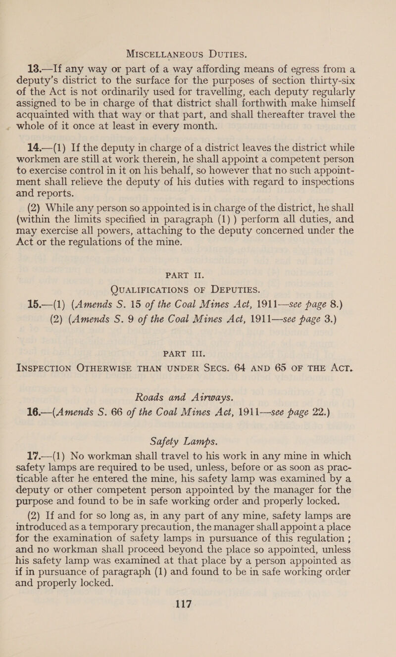 MISCELLANEOUS DUTIES. 18.—If any way or part of a way affording means of egress from a deputy’s district to the surface for the purposes of section thirty-six of the Act is not ordinarily used for travelling, each deputy regularly assigned to be in charge of that district shall forthwith make himself acquainted with that way or that part, and shall thereafter travel the » whole of it once at least in every month. 14,—(1) If the deputy in charge of a district leaves the district while workmen are still at work therein, he shall appoint a competent person to exercise control in it on his behalf, so however that no such appoint- ment shall relieve the deputy of his duties with regard to inspections and reports. , _ (2) While any person so appointed is in charge of the district, he shall (within the limits specified in paragraph (1) ) perform all duties, and may exercise all powers, attaching to the deputy concerned under the Act or the regulations of the mine. PART II. QUALIFICATIONS OF DEPUTIES. 15.—(1) (Amends S. 15 of the Coal Mines Act, 1911—see page 8.) (2) (Amends S. 9 of the Coal Mines Act, 1911—see page 3.) PART III. INSPECTION OTHERWISE THAN UNDER SECS. 64 AND 65 OF THE ACT. Roads and Airways. 16.—(Amends S. 66 of the Coal Mines Act, 1911—see page 22.) Safety Lamps. 17.—(1) No workman shall travel to his work in any mine in which safety lamps are required to be used, unless, before or as soon as prac- ticable after he entered the mine, his safety lamp was examined by a deputy or other competent person appointed by the manager for the purpose and found to be in safe working order and properly locked. (2) If and for so long as, in any part of any mine, safety lamps are introduced as a temporary precaution, the manager shall appoint a place for the examination of safety lamps in pursuance of this regulation ; and no workman shall proceed beyond the place so appointed, unless his safety lamp was examined at that place by a person appointed as if in pursuance of paragraph (1) and found to be in safe working order and properly locked.