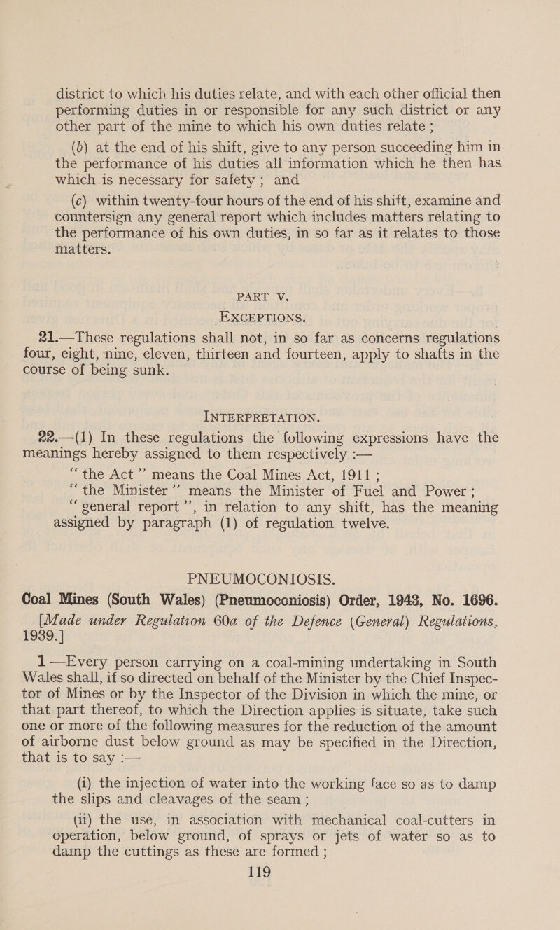 district to which his duties relate, and with each other official then performing duties in or responsible for any such district or any other part of the mine to which his own duties relate ; (b) at the end of his shift, give to any person succeeding him in the performance of his duties all information which he then has which.is necessary for safety ; and (c) within twenty-four hours of the end of his shift, examine and countersign any general report which includes matters relating to the performance of his own duties, in so far as it relates to ners matters. | PART V. -EXcEPTIONS. 21.—These regulations shall not, in so far as concerns regulations four, eight, nine, eleven, thirteen and fourteen, apply to shafts in the course of being sunk, INTERPRETATION. 22.—(1) In these regulations the following expressions have the meanings hereby assigned to them respectively :— “the Act’ means the Coal Mines Act, 1911; “the Minister ”’ means the Minister of Fuel and Power ; “general report”’, in relation to any shift, has the meaning assigned by paragraph (1) of regulation twelve. PNEUMOCONIOSIS. Coal Mines (South Wales) (Pneumoconiosis) Order, 1948, No. 1696. [Made under Regulation 60a of the Defence (General) Regulations, 1939. ] 1 —Every person carrying on a coal-mining undertaking in South Wales shall, if so directed on behalf of the Minister by the Chief Inspec- tor of Mines or by the Inspector of the Division in which the mine, or that part thereof, to which the Direction applies is situate, take such one or more of the following measures for the reduction of the amount of airborne dust below ground as may be specified in the Direction, that is to say :-— (i) the injection of water into the working face so as to damp the slips and cleavages of the seam ; (11) the use, in association with mechanical coal-cutters in operation, below ground, of sprays or jets of water so as to damp the cuttings as these are formed ;