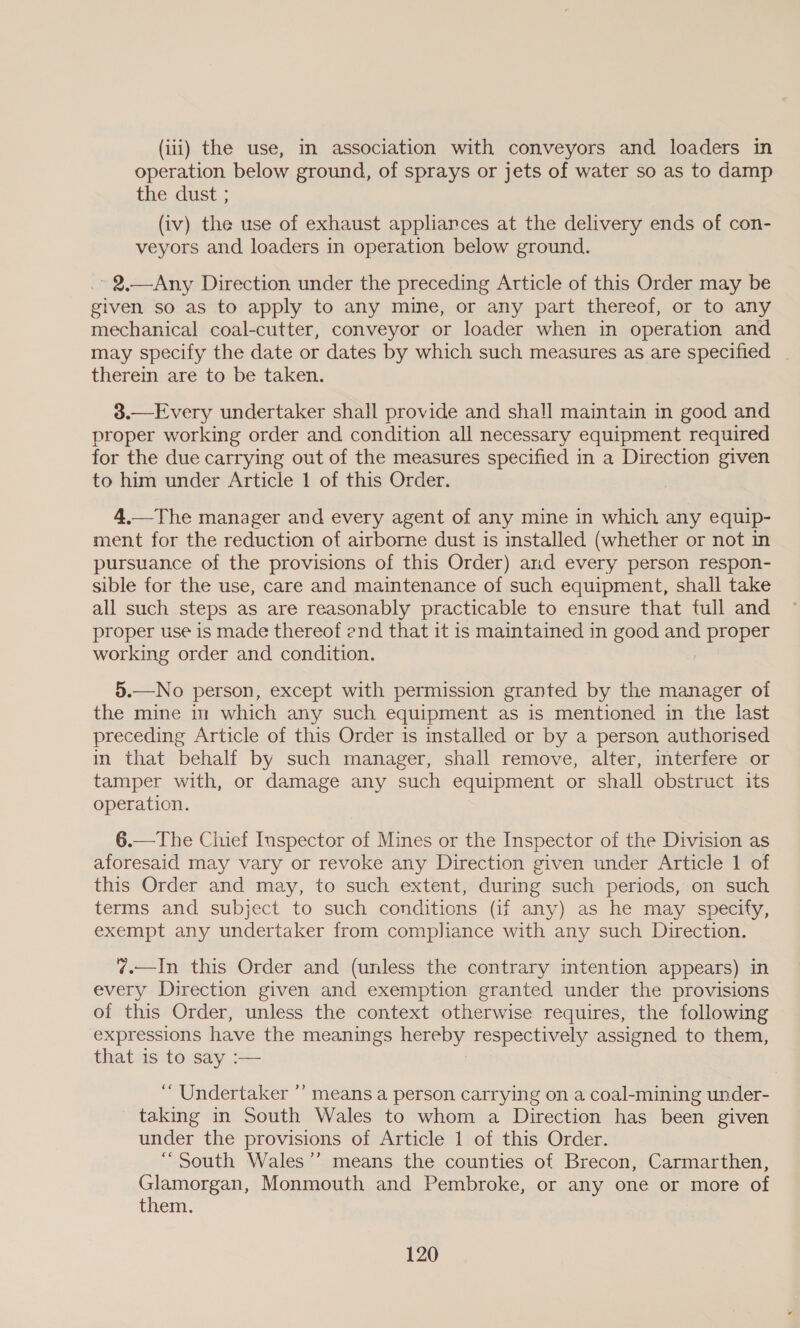 (iii) the use, im association with conveyors and loaders in operation below ground, of sprays or jets of water so as to damp the dust ; (iv) the use of exhaust appliances at the delivery ends of con- veyors and loaders in operation below ground. » 2.—Any Direction under the preceding Article of this Order may be given so as to apply to any mine, or any part thereof, or to any mechanical coal-cutter, conveyor or loader when in operation and may specify the date or dates by which such measures as are specified | therein are to be taken. 3.—Every undertaker shall provide and shall maintain in good and proper working order and condition all necessary equipment required for the due carrying out of the measures specified in a Direction given to him under Article 1 of this Order. 4.—The manager and every agent of any mine in which any equip- ment for the reduction of airborne dust is installed (whether or not in pursuance of the provisions of this Order) and every person respon- sible for the use, care and maintenance of such equipment, shall take all such steps as are reasonably practicable to ensure that tull and proper use is made thereof end that it is maintained in good and Seen working order and condition. 5.—No person, except with permission granted by the manager of the mine in which any such equipment as is mentioned in the last preceding Article of this Order is installed or by a person authorised in that behalf by such manager, shall remove, alter, interfere or tamper with, or damage any such equipment or shall obstruct its operation. 6.—The Chief Inspector of Mines or the Inspector of the Division as aforesaid may vary or revoke any Direction given under Article 1 of this Order and may, to such extent, during such periods, on such terms and subject to such conditions (if any) as he may specify, exempt any undertaker from compliance with any such Direction. ¢.—In this Order and (unless the contrary intention appears) in every Direction given and exemption granted under the provisions of this Order, unless the context otherwise requires, the following expressions have the meanings hereby respectively assigned to them, that is to say :— “ Undertaker ’’ means a person carrying on a coal-mining under- taking in South Wales to whom a Direction has been given under the provisions of Article 1 of this Order. “South Wales’”’ means the counties of Brecon, Carmarthen, Glamorgan, Monmouth and Pembroke, or any one or more of them.