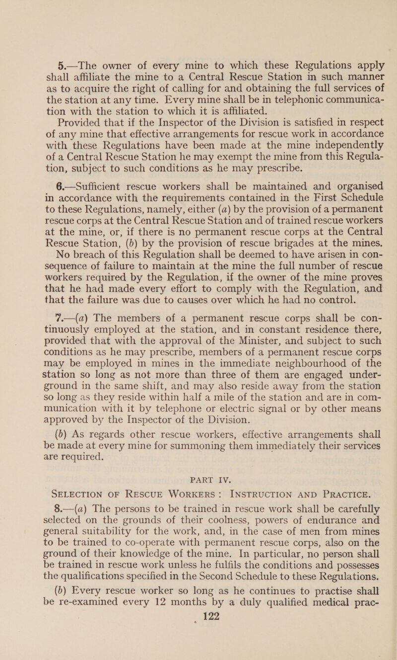 5.—The owner of every mine to which these Regulations apply shall affiliate the mine to a Central Rescue Station in such manner as to acquire the right of calling for and obtaining the full services of the station at any time. Every mine shall be in telephonic communica- tion with the station to which it is affiliated. Provided that if the Inspector of the Division is satisfied in respect of any mine that effective arrangements for rescue work in accordance with these Regulations have been made at the mine independently of a Central Rescue Station he may exempt the mine from this Regula- tion, subject to such conditions as he may prescribe. 6.—Sufficient rescue workers shall be maintained and organised in accordance with the requirements contained in the First Schedule to these Regulations, namely, either (a) by the provision of a permanent rescue corps at the Central Rescue Station and of trained rescue workers at the mine, or, if there is no permanent rescue corps at the Central Rescue Station, (b) by the provision of rescue brigades at the mines. No breach of this Regulation shall be deemed to have arisen in con- sequence of failure to maintain at the mine the full number of rescue workers required by the Regulation, if the owner of the mine proves that he had made every effort to comply with the Regulation, and that the failure was due to causes over which he had no control. 7.—(a) The members of a permanent rescue corps shall be con- tinuously employed at the station, and in constant residence there, provided that with the approval of the Minister, and subject to such conditions as he may prescribe, members of a permanent rescue corps may be employed in mines in the immediate neighbourhood of the station so long as not more than three of them are engaged under- ground in the same shift, and may also reside away from the station so long as they reside within half a mile of the station and are in com- munication with it by telephone or electric signal or by other means approved by the Inspector of the Division. (b) As regards other rescue workers, effective arrangements shall be made at every mine for summoning them immediately their services are required. PART IV. SELECTION OF RESCUE WORKERS: INSTRUCTION AND PRACTICE. 8.—(a) The persons to be trained in rescue work shall be carefully selected on the grounds of their coolness, powers of endurance and general suitability for the work, and, in the case of men from mines to be trained to co-operate with permanent rescue corps, also on the ground of their knowledge of the mine. In particular, no person shall be trained in rescue work unless he fulfils the conditions and possesses the qualifications specified in the Second Schedule to these Regulations. (6) Every rescue worker so long as he continues to practise shall be re-examined every 12 months by a duly qualified medical prac-