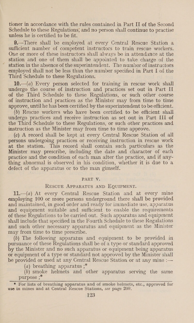 tioner in accordance with the rules contained in Part II of the Second Schedule to these Regulations; and no person shall continue to practise unless he is certified to be fit. 9.—There shall be employed at every Central Rescue Station a sufficient number of competent instructors to train rescue workers. One or more of these instructors shall always be in attendance at the station and one of them shall be appointed to take charge of the station in the absence of the superintendent. The number of instructors employed shall not be less than the number specified in Part I of the Third Schedule to these Regulations. 10.—(a) Every person selected for training in rescue work shall undergo the course of instruction and practices set out in Part II of the Third Schedule to these Regulations, or such other course of instruction and practices as the Minister may from time to time approve, until he has been certified by the superintendent to be efficient. (6) Rescue workers who have been certified to be efficient shall undergo practices and receive instruction as set out in Part III of the Third Schedule to these Regulations, or such other practices and instruction as the Minister may from time to time approve. (c) A record shall be kept at every Central Rescue Station of all persons undergoing practices or receiving instruction in rescue work at the station. This record shall contain such particulars as the Minister may prescribe, including the date and character of each practice and the condition of each man after the practice, and if any- thing abnormal is observed in his condition, whether it is due to a defect of the apparatus or to the man gimself. PART V. RESCUE APPARATUS AND EQUIPMENT. 11.—(a) At every Central Rescue Station and at every mine employing 100 or more persons underground there shall be provided and maintained, in good order and ready for immediate use, apparatus and equipment suitable and sufficient to enable the requirements of these Regulations to be carried out. Such apparatus and equipment shall include that specified in the Fourth Schedule to these Regulations and such other necessary apparatus and equipment as the Minister may from time to time prescribe. (6) The following apparatus and equipment to be provided in pursuance of these Regulations shall be of a type or standard approved by the Minister and no such apparatus or equipment being apparatus or equipment of a type or standard not approved by the Minister shall be provided or used at any a Rescue Station or at any mine :— (a) breathing apparatus ;* (0) ) stnoke helmets and other apparatus serving the same purpose ;* * For lists of breathing apparatus and of smoke helmets, etc., approved for use in mines and at Central Rescue Stations, see page 209.