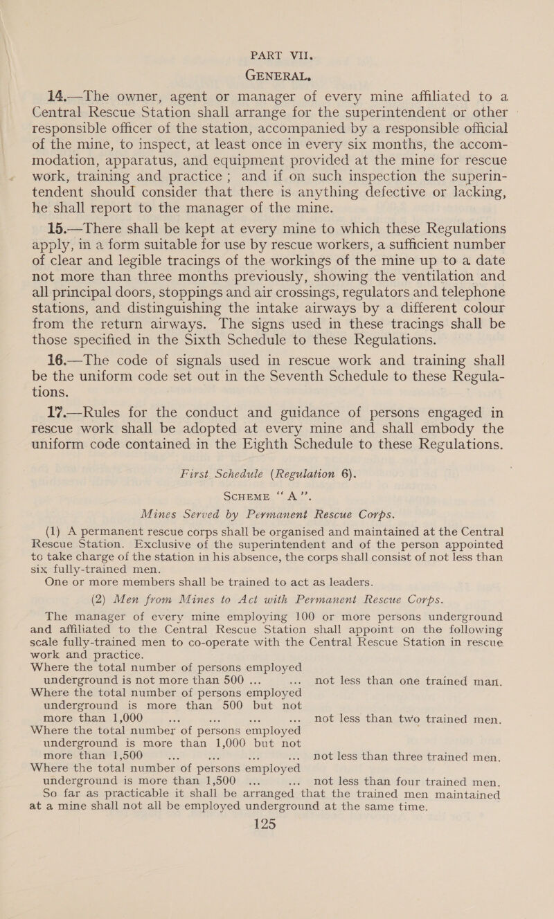 PART. Vl. GENERAL. 14.—The owner, agent or manager of every mine affiliated to a Central Rescue Station shail arrange for the superintendent or other | responsible officer of the station, accompanied by a responsible official of the mine, to inspect, at least once in every six months, the accom- modation, apparatus, and equipment provided at the mine for rescue work, training and practice; and if on such inspection the superin- tendent should consider that there is anything defective or lacking, he shall report to the manager of the mine. 15.—There shall be kept at every mine to which these Regulations apply, in a form suitable for use by rescue workers, a sufficient number of clear and legible tracings of the workings of the mine up to a date not more than three months previously, showing the ventilation and all principal doors, stoppings and air crossings, regulators and telephone stations, and distinguishing the intake airways by a different colour from the return airways. The signs used in these tracings shall be those specified in the Sixth Schedule to these Regulations. 16.—The code of signals used in rescue work and training shall be the uniform code set out in the Seventh Schedule to these Regula- tions. 17.—Rules for the conduct and guidance of persons engaged in rescue work shall be adopted at every mine and shall embody the uniform code contained in the Eighth Schedule to these Regulations. First Schedule (Regulation 6). SCHEME, “ALL. Mines Served by Permanent Rescue Corps. (1) A permanent rescue corps shall be organised and maintained at the Central Rescue Station. Exclusive of the superintendent and of the person appointed to take charge of the station in his absence, the corps shall consist of not less than six fully-trained men. One or more members shall be trained to act as leaders. (2) Men from Mines to Act with Permanent Rescue Corps. The manager of every mine employing 100 or more persons underground and affiliated to the Central Rescue Station shall appoint on the following scale fully-trained men to co-operate with the Central Rescue Station in rescue work and practice. Where the total number of persons employed underground is not more than 500 ... ... not less than one trained man. Where the total number of persons employed underground is more than 500 but not more than 1,000 visi .. not less than two trained men. Where the total number of persons employed . underground is more than 1,000 but not more than 1,500 Bes . not less than three trained men. Where the total number of persons employed underground is more than 1,500 ... ... not less than four trained men. So far as practicable it shall be arranged that the trained men maintained at a mine shall not all be employed underground at the same time.