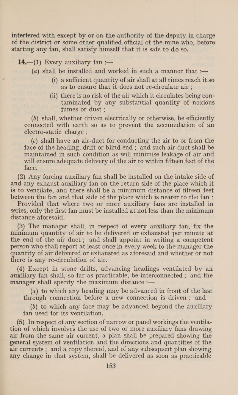 interfered with except by or on the authority of the deputy in charge of the district or some other qualified official of the mine who, before starting any fan, shall satisfy himself that it is safe to do so. 14.—(1) Every auxiliary fan :— (a) shall be installed and worked in such a manner that :— (i) a sufficient quantity of air shall at all times reach it so as to ensure that it does not re-circulate air ; (ii) there is no risk of the air which it circulates being con- taminated by any substantial quantity of noxious fumes or dust ; (0) shall, whether driven electrically or otherwise, be efficiently connected with earth so as to prevent the accumulation of an electro-static charge ; (c) shall have an air-duct for conducting the air to or from the face of the heading, drift or blind end ; and such air-duct shall be maintained in such condition as will minimise leakage of air and will ensure adequate delivery of the air to within fifteen feet of the face. (2) Any forcing auxiliary fan shall be installed on the intake side of and any exhaust auxiliary fan on the return side of the place which it is to ventilate, and there shall be a minimum distance of fifteen feet between the fan and that side of the place which is nearer to the fan : Provided that where two or more auxiliary fans are installed in series, only the first fan must be installed at not less than the minimum distance aforesaid. (3) The manager shall, in respect of every auxiliary fan, fix the minimum quantity of air to be delivered or exhausted per minute at the end of the air duct; and shall appoint in writing a competent person who shall report at least once in every week to the manager the quantity of air delivered or exhausted as aforesaid and whether or not there is any re-circulation of air. (4) Except in stone drifts, advancing headings ventilated by an auxiliary fan shall, so far as practicable, be interconnected ; and the manager shall specify the maximum distance :— (a) to which any heading may be advanced in front of the last through connection before a new connection is driven; and (0) to which any face may be advanced beyond the auxiliary fan used for its ventilation. (5) In respect of any section of narrow or panel workings the ventila- tion of which involves the use of two or more auxiliary fans drawing air from the same air current, a plan shall be prepared showing the general system of ventilation and the directions and quantities of the air currents ; and a copy thereof, and of any subsequent plan showing any change in that system, shall be delivered as soon as practicable