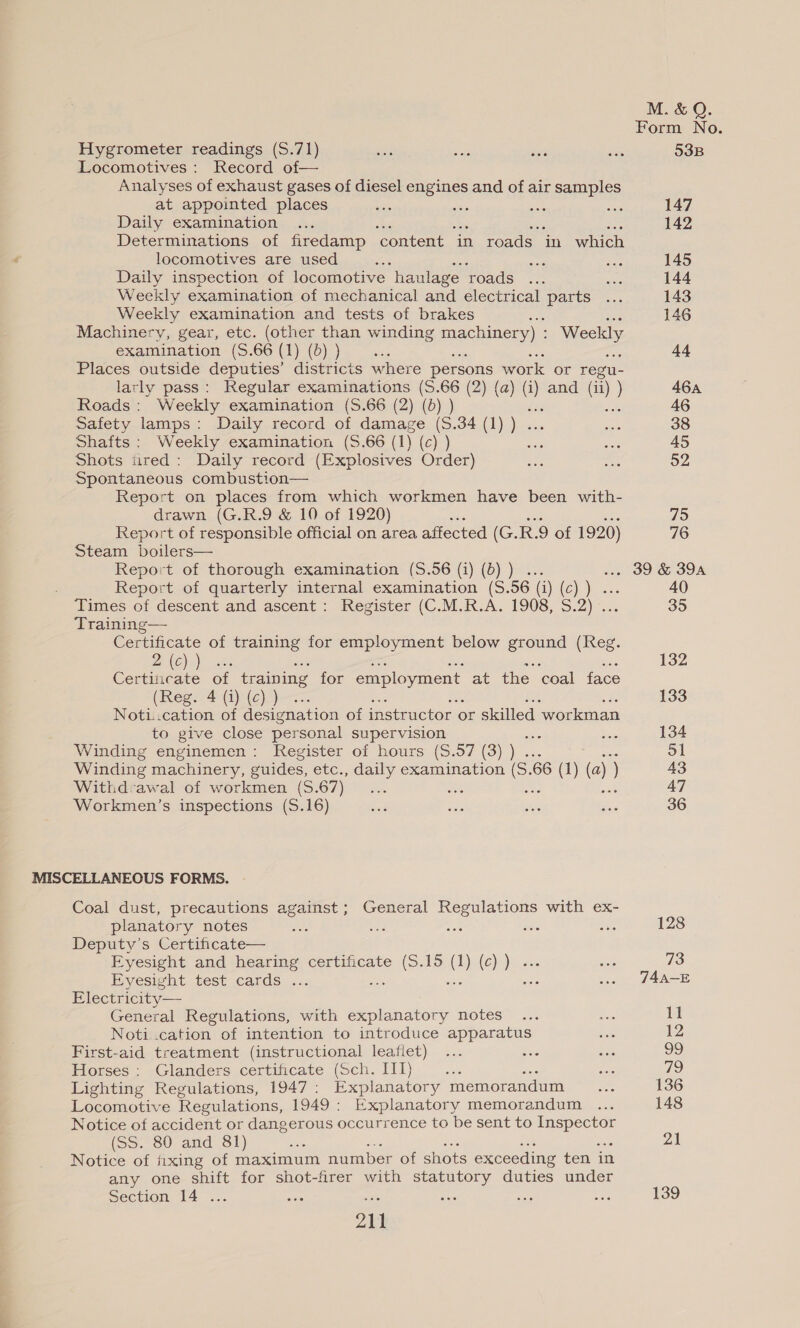 M. &amp; Q. Form No. Hygrometer readings (S.71) ie sols oe sen 53B Locomotives: Record of— Analyses of exhaust gases of diesel engines and of air samples at appointed places Si, os me Sag 147 Daily examination ... 142 Determinations of firedamp ‘content in roads in which locomotives are used F so hee 145 Daily inspection of locomotive haulage roads ... st 144 Weekly examination of mechanical and electrical Parts: ..: 143 Weekly examination and tests of brakes oe aN, 146 Machinery, gear, etc. (other than winding cece) >: Weekly examination (S.66 (1) (d) ) i 44 Places outside deputies’ districts where persons work or regu- larly pass: Regular examinations (S.66 (2) (a) (i) and (i i) ) 46a Roads: Weekly examination (S.66 (2) (6) ) ie idk 46 Safety lamps: Daily record of damage (S.34 (1) ) ... aoe 38 Shafts: Weekly examination (S.66 (1) (c) ) ae See 45 Shots tired: Daily record (Explosives Order) oe me 52 Spontaneous combustion— Report on places from which workmen have been with- drawn (G.R.9 &amp; 10 of 1920) : 75 Report of responsible official on area affected (G. R.9 of 1920) 76 Steam boilers— Report of thorough examination (S.56 (i) (6) ) ... 6 OD O SOA Report of quarterly internal examination (S.56 (i) (c) ) ... 40 Times of descent and ascent: Register (C.M.R.A. 1908, S.2) ... 35 Training— Certificate of training for employment below ground (Reg. a ae 132 Certiicate of training for employment at the ‘coal face (Rego 4 (jc))— 133 Noti.cation of designation of instructor or skilled ‘workman to give close personal supervision eo Bs 134 Winding enginemen : Register of hours (S.57 (3) ) ... ES 51 Winding machinery, guides, etc., daily examination (S.66 (1) (a) ) 43 Withd:awal of workmen (S.67) _... ae Fel sae 47 Workmen’s inspections (S.16) ad Ses se Sue 36 MISCELLANEOUS FORMS. Coal dust, precautions against; General Regulations with ex- planatory notes a vee ae ae 128 Deputy’s Certificate— Eyesight and hearing certificate (5.15 (1) (c)) ... yes 73 Eyesight test cards ... a aisle .. 74A-E Electricity — General Regulations, with explanatory notes be 11 Noti.cation of intention to introduce apparatus oth 12 First-aid treatment (instructional leaflet) Scie ; 99 Horses: Glanders certificate (Sch. IIT) mes de) Lighting Regulations, 1947: Explanatory memorandum... 136 Locomotive Regulations, 1949: Explanatory memorandum ... 148 Notice of accident or dangerous occurrence to be sent to bees (SS. 80 and 81) 21 Notice of fixing of maximum number of shots exceeding ten in any one shift for shot-firer with statutory duties under 1 Section 14 .. if 21k