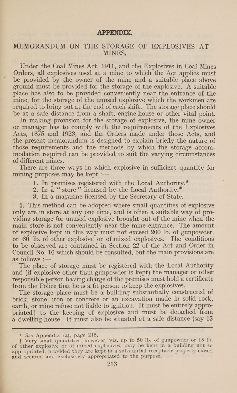 APPENDIX. MEMORANDUM ON THE STORAGE OF EXPLOSIVES AT MINES. Under the Coal Mines Act, 1911, and the Explosives in Coal Mines Orders, all explosives used at a mine to which the Act applies must be provided by the owner of the mine and a suitable place above ground must be provided for the storage of the explosive. A suitable place has also to be provided conveniently near the entrance of the mine, for the storage of the unused explosive which the workmen are required to bring out at the end of each shift. The storage place should be at a safe distance from a shaft, engine-house or other vital point. In making provision for the storage of explosive, the mine owner or manager has to comply with the requirements of the Explosives Acts, 1875 and 1923, and the Orders made under those Acts, and the present memorandum is designed to explain briefly the nature of those requirements and the methods by which the storage accom- modation required can be provided to suit the varying circumstances of different mines. There are three w: ys in which explosive in sufficient quantity for mining purposes may be kept :— 1. In premises registered with the Local Authority.* 2. In a “store” licensed by the Local Authority.* 3. In a magazine licensed by the Secretary of State. 1. This method can be adopted where small quantities of explosive only are in store at any one time, and is often a suitable way of pro- viding storage for unused explosive brought out of the mine when the main store is not conveniently near the mine entrance. The amount of explosive kept in this way must not exceed 200 lb. of gunpowder, or 60 Ib. of other explosive or of mixed explosives. The conditions to be observed are contained in Section 22 of the Act and Order in Council No. 16 which should be consulted, but the main provisions are as follows :— The place of storage must be registered with the Local Authority and (if explosive other than gunpowder is kept) the manager or other responsible person having charge of the premises must hold a certificate from the Police that he is a fit person to keep the explosives. The storage place must be a building substantially constructed of brick, stone, iron or concrete or an excavation made in solid rock, earth, or mine refuse not liable to ignition. It must be entirely appro- priated+ to the keeping of explosive and must be detached from a dwelling-house It must also be situated at a safe distance (say 15  * See Appendix (a), page 215. + Very small quantities, however, viz. up to 50 lb. of gunpowder or 15 lb. of other explosive or of mixed explosives, may be kept in a building not so appropriated, provided they are kept in a substantial receptacle properly closed and secured and exclusively appropriated to the purpose.