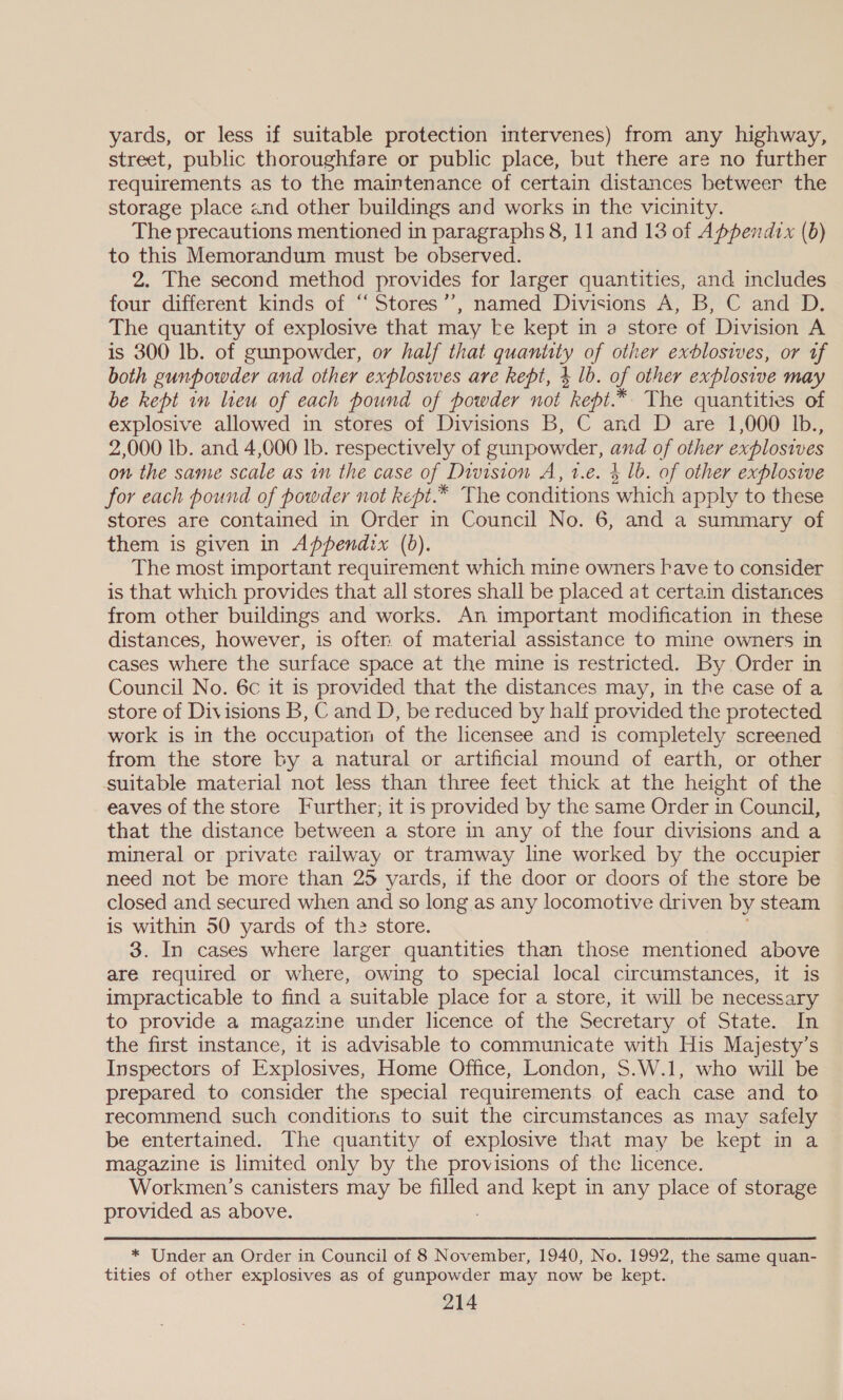 yards, or less if suitable protection intervenes) from any highway, street, public thoroughfare or public place, but there are no further requirements as to the maintenance of certain distances betweer the storage place end other buildings and works in the vicinity. The precautions mentioned in paragraphs 8, 11 and 13 of Appendix (6) to this Memorandum must be observed. 2. The second method provides for larger quantities, and includes four different kinds of “ Stores’’, named Divisions A, B, C and D. The quantity of explosive that may te kept in a store of Division A is 300 lb. of gunpowder, or half that quanitty of other exblosives, or uf both gunpowder and other explosives are kept, 4 lb. of other explosive may be kept in lieu of each pound of powder not kept.* The quantities of explosive allowed in stores of Divisions B, C and D are 1,000 Ib., 2,000 lb. and 4,000 lb. respectively of gunpowder, and of other explosives on the same scale as in the case of Division A, 1.e. 4 lb. of other explosive for each pound of powder not kept. * The conditions which apply to these stores are contained in Order in Council No. 6, and a summary of them is given in Appendix (bd). The most important requirement which mine owners have to consider is that which provides that all stores shall be placed at certain distances from other buildings and works. An important modification in these distances, however, is ofter. of material assistance to mine owners in cases where the surface space at the mine is restricted. By Order in Council No. 6c it is provided that the distances may, in the case of a store of Divisions B, C and D, be reduced by half provided the protected work is in the occupation of the licensee and is completely screened from the store by a natural or artificial mound of earth, or other suitable material not less than three feet thick at the height of the eaves of the store Further; it is provided by the same Order in Council, that the distance between a store in any of the four divisions and a mineral or private railway or tramway line worked by the occupier need not be more than 25 yards, if the door or doors of the store be closed and secured when and so long as any locomotive driven by steam is within 50 yards of th2 store. 3. In cases where larger quantities than those mentioned above are required or where, owing to special local circumstances, it is impracticable to find a suitable place for a store, it will be necessary to provide a magazine under licence of the Secretary of State. In the first instance, it is advisable to communicate with His Majesty’s Inspectors of Explosives, Home Office, London, S.W.1, who will be prepared to consider the special requirements of each case and to recommend such conditions to suit the circumstances as may safely be entertained. The quantity of explosive that may be kept in a magazine is limited only by the provisions of the licence. Workmen’s canisters may be filled and kept in any place of storage provided as above. * Under an Order in Council of 8 November, 1940, No. 1992, the same quan- tities of other explosives as of gunpowder may now be kept.