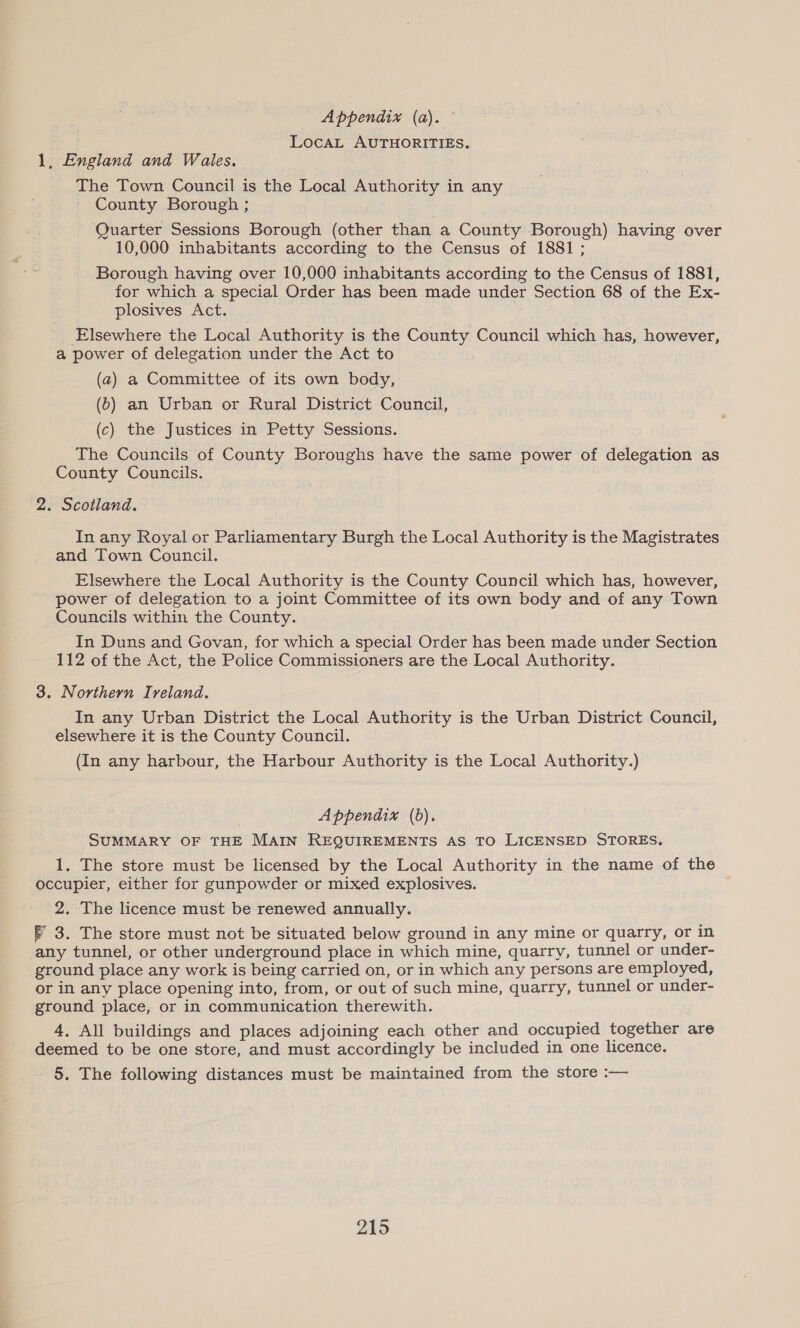 Appendix (a). LocaL AUTHORITIES. 1, England and Wales. The Town Council is the Local Authority in any County Borough ; ‘Quarter Sessions Borough (other than a County Borough) having over 10,000 inhabitants according to the Census of 1881 ; Borough having over 10,000 inhabitants according to the Census of 1881, for which a special Order has been made under Section 68 of the Ex- plosives Act. Elsewhere the Local Authority is the County Council which has, however, a power of delegation under the Act to (a) a Committee of its own body, (6) an Urban or Rural District Council, (c) the Justices in Petty Sessions. The Councils of County Boroughs have the same power of delegation as County Councils. 2. Scotland. In any Royal or Parliamentary Burgh the Local Authority is the Magistrates and Town Council. Elsewhere the Local Authority is the County Council which has, however, power of delegation to a joint Committee of its own body and of any Town Councils within the County. In Duns and Govan, for which a special Order has been made under Section 112 of the Act, the Police Commissioners are the Local Authority. 3. Northern Ireland. In any Urban District the Local Authority is the Urban District Council, elsewhere it is the County Council. (In any harbour, the Harbour Authority is the Local Authority.) Appendix (bd). SUMMARY OF THE MAIN REQUIREMENTS AS TO LICENSED STORES. 1, The store must be licensed by the Local Authority in the name of the occupier, either for gunpowder or mixed explosives. 2. The licence must be renewed annually. — 3. The store must not be situated below ground in any mine or quarry, or in any tunnel, or other underground place in which mine, quarry, tunnel or under- ground place any work is being carried on, or in which any persons are employed, or in any place opening into, from, or out of such mine, quarry, tunnel or under- ground place, or in communication therewith. 4, All buildings and places adjoining each other and occupied together are deemed to be one store, and must accordingly be included in one licence. - 5. The following distances must be maintained from the store :—