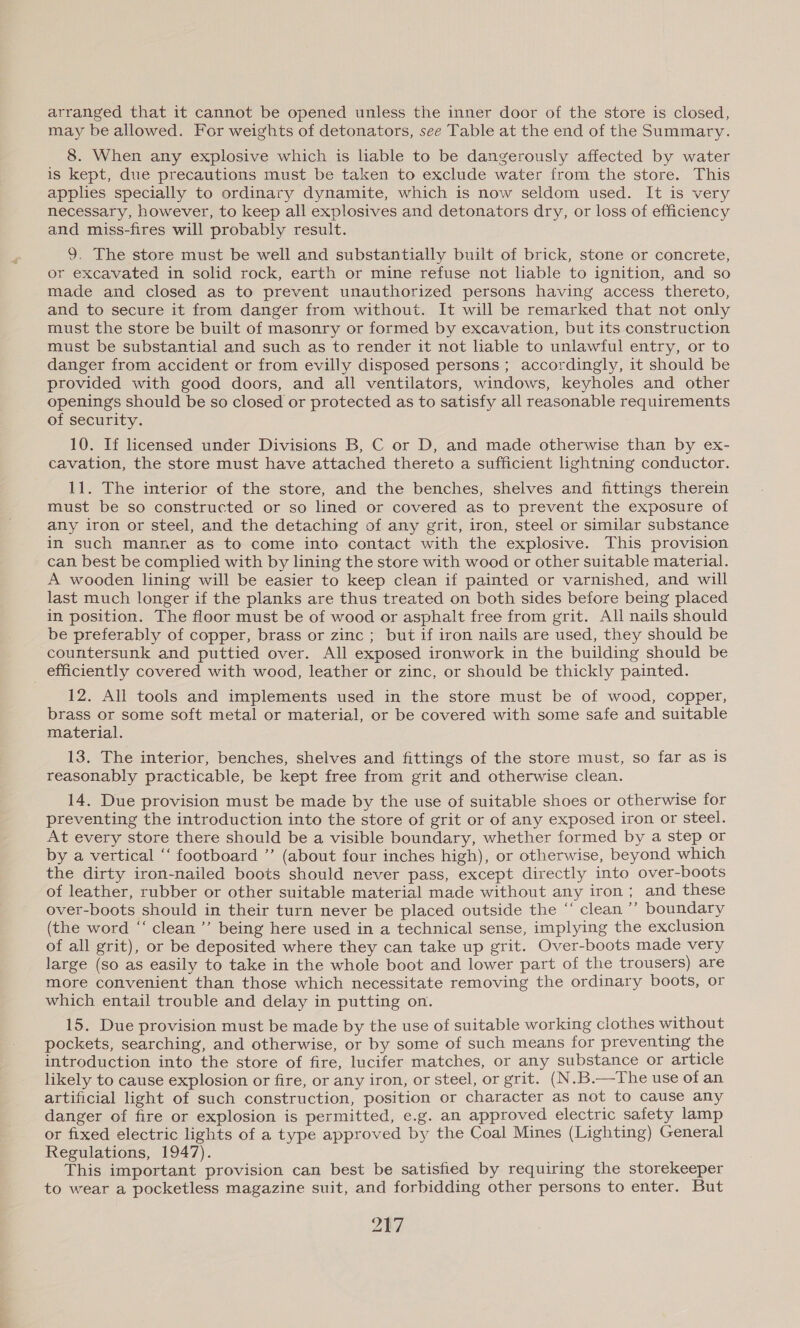 arranged that it cannot be opened unless the inner door of the store is closed, may be allowed. For weights of detonators, see Table at the end of the Summary. 8. When any explosive which is liable to be dangerously affected by water is kept, due precautions must be taken to exclude water from the store. This applies specially to ordinary dynamite, which is now seldom used. It is very necessary, however, to keep all explosives and detonators dry, or loss of efficiency and miss-fires will probably result. 9. The store must be well and substantially built of brick, stone or concrete, or excavated in solid rock, earth or mine refuse not hable to ignition, and so made and closed as to prevent unauthorized persons having access thereto, and to secure it from danger from without. It will be remarked that not only must the store be built of masonry or formed by excavation, but its construction must be substantial and such as to render it not hable to unlawful entry, or to danger from accident or from evilly disposed persons; accordingly, it should be provided with good doors, and all ventilators, windows, keyholes and other openings should be so closed or protected as to satisfy all reasonable requirements of security. 10. If licensed under Divisions B, C or D, and made otherwise than by ex- cavation, the store must have attached thereto a sufficient lightning conductor. 11. The interior of the store, and the benches, shelves and fittings therein must be so constructed or so lined or covered as to prevent the exposure of any iron or steel, and the detaching of any grit, iron, steel or similar substance in such manner as to come into contact with the explosive. This provision can best be complied with by lining the store with wood or other suitable material. A wooden lining will be easier to keep clean if painted or varnished, and will last much longer if the planks are thus treated on both sides before being placed in position. The floor must be of wood or asphalt free from grit. All nails should be preferably of copper, brass or zinc ; but if iron nails are used, they should be countersunk and puttied over. All exposed ironwork in the building should be efficiently covered with wood, leather or zinc, or should be thickly painted. 12. All tools and implements used in the store must be of wood, copper, brass or some soft metal or material, or be covered with some safe and suitable material. 13. The interior, benches, shelves and fittings of the store must, so far as is reasonably practicable, be kept free from grit and otherwise clean. 14. Due provision must be made by the use of suitable shoes or otherwise for preventing the introduction into the store of grit or of any exposed iron or steel. At every store there should be a visible boundary, whether formed by a step or by a vertical ‘“‘ footboard ”’ (about four inches high), or otherwise, beyond which the dirty iron-nailed boots should never pass, except directly into over-boots of leather, rubber or other suitable material made without any iron; and these over-boots should in their turn never be placed outside the “‘ clean ’’ boundary (the word “‘ clean ’’ being here used in a technical sense, implying the exclusion of all grit), or be deposited where they can take up grit. Over-boots made very large (so as easily to take in the whole boot and lower part of the trousers) are more convenient than those which necessitate removing the ordinary boots, or which entail trouble and delay in putting on. 15. Due provision must be made by the use of suitable working clothes without pockets, searching, and otherwise, or by some of such means for preventing the introduction into the store of fire, lucifer matches, or any substance or article likely to cause explosion or fire, or any iron, or steel, or grit. (N.B.—The use of an artificial light of such construction, position or character as not to cause any danger of fire or explosion is permitted, e.g. an approved electric safety lamp or fixed electric lights of a type approved by the Coal Mines (Lighting) General Regulations, 1947). This important provision can best be satisfied by requiring the storekeeper to wear a pocketless magazine suit, and forbidding other persons to enter. But