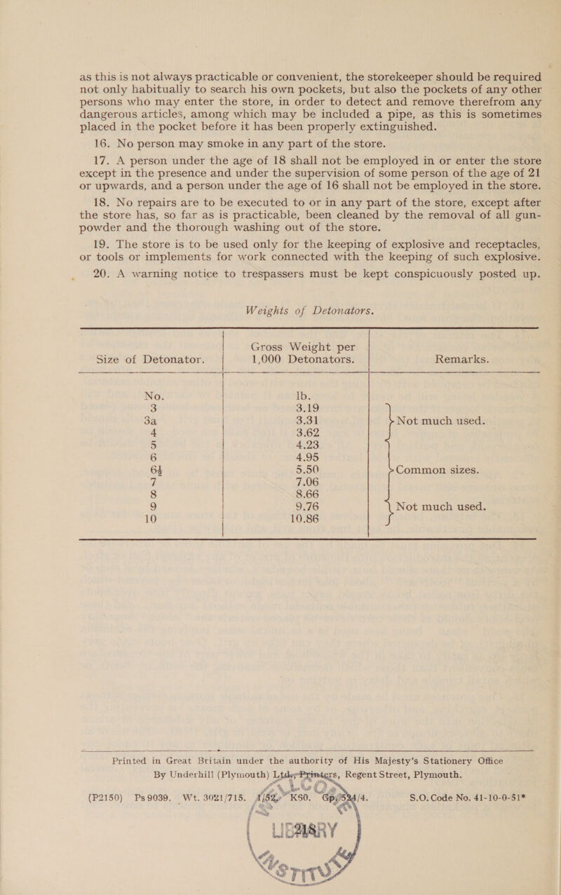 as this is not always practicable or convenient, the storekeeper should be required not only habitually to search his own pockets, but also the pockets of any other persons who may enter the store, in order to detect and remove therefrom any dangerous articles, among which may be included a pipe, as this is sometimes placed in the pocket before it has been properly extinguished. 16. No person may smoke in any part of the store. 17. A person under the age of 18 shall not be employed in or enter the store except in the presence and under the supervision of some person of the age of 21 or upwards, and a person under the age of 16 shall not be employed in the store. 18. No repairs are to be executed to or in any part of the store, except after the store has, so far as is practicable, been cleaned by the removal of all gun- powder and the thorough washing out of the store. 19. The store is to be used only for the keeping of explosive and receptacles, or tools or implements for work connected with the keeping of such explosive. 20. A warning notice to trespassers must be kept conspicuously posted up. Weights of Detonators. Gross Weight per   Size of Detonator. 1,000 Detonators. Remarks. No. lb. 3 3.19 3a 3.31 Not much used. 4 3.62 5 4.23 6 4,95 64 5.00) Common sizes. i 7.06 8 8.66 9 9.76 Not much used. 10 10.86  — Se ne Printed in Great Britain under the authority of His Majesty’s Stationery Office By Underhill (Plymouth) Ltde; imdéers, Regent Street, Plymouth.    oy an fie Who et US &amp; s 9039. t. 3021/715. ? . GpP : 0} e No. 41-10-0- (P2150) Ps9039. Wt. 3021/715. A/S2eKS0. “Gpe5ea/4 S.O. Code No. 41-10-0-51* f ty