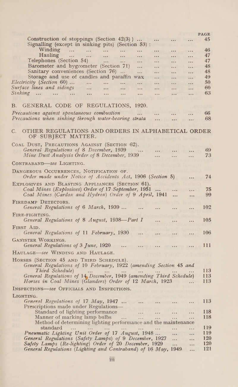 Construction of stoppings (Section 42(3)) .. abe Signalling (except in ye Lies! (Section 58) ; Winding r ; Hauling Telephones (Section 54) ss Barometer and hygrometer (Section 71) Sanitary conveniences (Section 76) { Storage and use of candles and paraffin wax Eleciricity (Section 60) .. Sis bss Surface lines and sidings Sinking B. GENERAL CODE OF REGULATIONS, 1920. Precautions against spontaneous combustion ™ Precautions when sinking through water-bearing strata PAGE 45 46 47 47 48 48 49 50 60 63 66 68 OF SUBJECT MATTER: CoaL Dust, PRECAUTIONS AGAINST (SECTION 62). Geneval Regulations of 8 December, 1939 Le Mine Dust Analysis Order of 8 December, 1939 CONTRABAND—see LIGHTING. DANGEROUS OCCURRENCES, NOTIFICATION OF. Ovdey made under Notice of Accidents Act, 1906 (Section 5) EXPLOSIVES AND BLASTING APPLIANCES (SECTION 61). Coal Mines (Explosives) Order of 17 September, 1951 ... Coal Mines (Cardox and Hydrox) Order of 9 April, 1941 -Frrepamp DETECTORS. General Regulations of 6 March, 1939... FIRE-FIGHTING. General Regulations of 8 August, 1938—Pari I First AID. General Regulations of 11 February, 1930 GANISTER WORKINGS. General Regulations of 3 June, 1920 HAULAGE—see WINDING AND HAULAGE. HORSES (SECTION 45 AND THIRD SCHEDULE). General Regulations of 10 February, 1922 (amending Section 45 and Third Schedule) as ss ae so aes Bis ais General Regulations of 14, December, 1949 (amending Thivd Schedule) Horses in Coal Mines (Glanders) Order of 12 March, 1923 INSPECTIONS—seeé OFFICIALS AND INSPECTIONS. LIGHTING. General Regulations of 17 May, 1947 ... Prescriptions made under Regulations— Standard of lighting performance Sai Manner of marking lamp bulbs ee bts a ous si Method of determining lighting Peas be and the maintenance standard aa : Pneumatic Lighting Unit ‘Order of 17 August, 1948 . General Regulations (Safety Lamps) of 9 December, 1927 Safety Lamps (Re-lighting) Order of 20 December, 1929 _... General Regulations (Lighting and Contraband) of 16 May, 1949 iii 69 73 74 75 99 102 105 106 lil 113 113 113 113 118 118 119 119 120 120 121