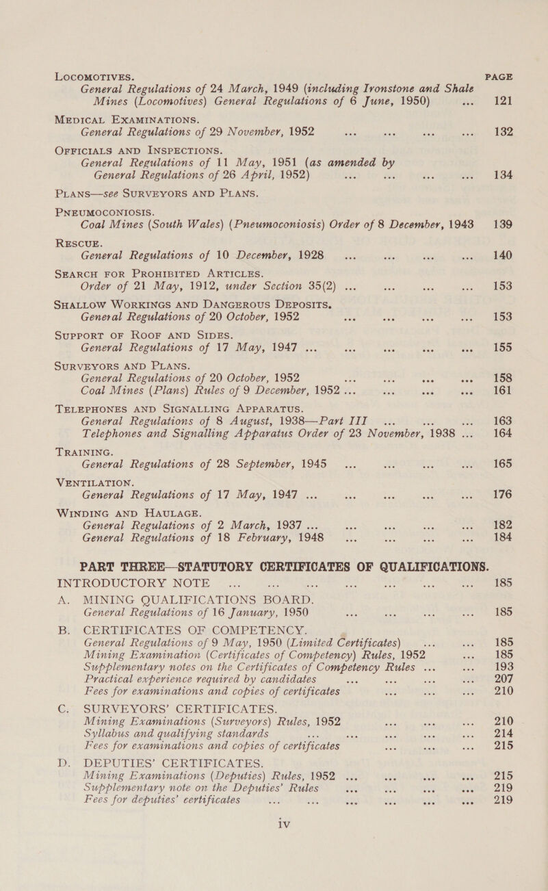 LOcoMOTIVES. General Regulations of 24 March, 1949 (including Ironstone and Shale Mines (Locomotives) General Regulations of 6 June, 1950) MEDICAL EXAMINATIONS. General Regulations of 29 November, 1952 OFFICIALS AND INSPECTIONS. General Regulations of 11 May, 1951 (as amended by General Regulations of 26 April, 1952) PLANS—see SURVEYORS AND PLANS. PNEUMOCONIOSIS. Coal Mines (South Wales) (Pneumoconiosis) Order of 8 December, 1943 RESCUE. General Regulations of 10 December, 1928 SEARCH FOR PROHIBITED ARTICLES. Order of 21 May, 1912, under Section 35(2) ... SHALLOW WORKINGS AND DANGEROUS DEPOSITS. General Regulations of 20 October, 1952 SUPPORT OF ROOF AND SIDES. General Regulations of 17 May, 1947 ... SURVEYORS AND PLANS. General Regulations of 20 October, 1952 : wile oat eee Coal Mines (Plans) Rules of 9 December, 1952 . ae aie ise TELEPHONES AND SIGNALLING APPARATUS. General Regulations of 8 August, 1938—Part III... Telephones and Signalling Apparatus Order of 23 November, 1938 . TRAINING. General Regulations of 28 September, 1945 VENTILATION. General Regulations of 17 May, 1947 ... WINDING AND HAULAGE. Geneval Regulations of 2 March, 1937... General Regulations of 18 February, 1948 PAGE 121 132 134 139 140 153 153 155 158 161 163 164 165 176 182 184 INTRODUCTORY NOTE A. MINING QUALIFICATIONS BOARD. General Regulations of 16 January, 1950 Bi? CERTIFICATES ORsCOMPETENCY, General Regulations of 9 May, 1950 (Limited Certificates) seid Mining Examination (Certificates of Competency) Rules, 1952 Supplementary notes on the Certificates of ke aide Rules ... Practical experience vequived by candidates Fees for examinations and copies of certificates C:&gt; SURVEYORS CERTIPICATES. Mining Examinations (Surveyors) Rules, 1952 Syllabus and qualifying standards seis Fees for examinations and copies of certificates B.* DEPUTIES CHERETFICATES: Mining Examinations (Deputies) Rules, 1952 Supplementary note on the Deputies’ Rules net oe oo Fees for deputies’ certificates bas ak ste ue mee eee iv 185 185 185 185 193 207 210 210 214 215 215 219 219