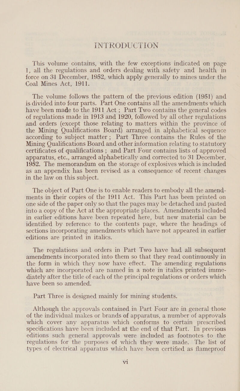 INTRODUCTION This volume contains, with the few exceptions indicated on page 1, all the regulations and orders dealing with safety and health in force on 31 December, 1952, which apply generally to mines under the Coal Mines Act, 1911. The volume follows the pattern of the previous edition (1951) and is divided into four parts. Part One contains all the amendments which have been made to the 1911 Act ; Part Two contains the general codes of regulations made in 1913 and 1920, followed by all other regulations and orders (except those relating to matters within the province of the Mining Qualifications Board) arranged in alphabetical sequence according to subject matter; Part Three contains the Rules of the Mining Qualifications Board and other information relating to statutory certificates of qualifications ; and Part Four contains lists of approved apparatus, etc., arranged alphabetically and corrected to 31 December, 1952. The memorandum on the storage of explosives which is included as an appendix has been revised as a consequence of recent changes in the law on this subject. The object of Part One is to enable readers to embody all the amend- ments in their copies of the 1911 Act. This Part has been printed on one side of the paper only so that the pages may be detached and pasted into a copy of the Act at the appropriate places. Amendments included in earlier editions have been repeated here, but new material can be identified by reference to the contents page, where the headings of sections incorporating amendments which have not appeared in earlier editions are printed in italics. The regulations and orders in Part Two have had all subsequent amendments incorporated into them so that they read continuously in the form in which they now have effect. The amending regulations which are incorporated are named in a note in italics printed imme- diately after the title of each of the principal regulations or orders which have been so amended. Part Three is designed mainly for mining students. Although the approvals contained in Part Four are in general those of the individual makes or brands of apparatus, a number of approvals which cover any apparatus which conforms to certain prescribed specifications have been included at the end of that Part. In previous editions such general approvals were included as footnotes to the regulations for the purposes of which they were made. The list of types of electrical apparatus which have been certified as flameproof