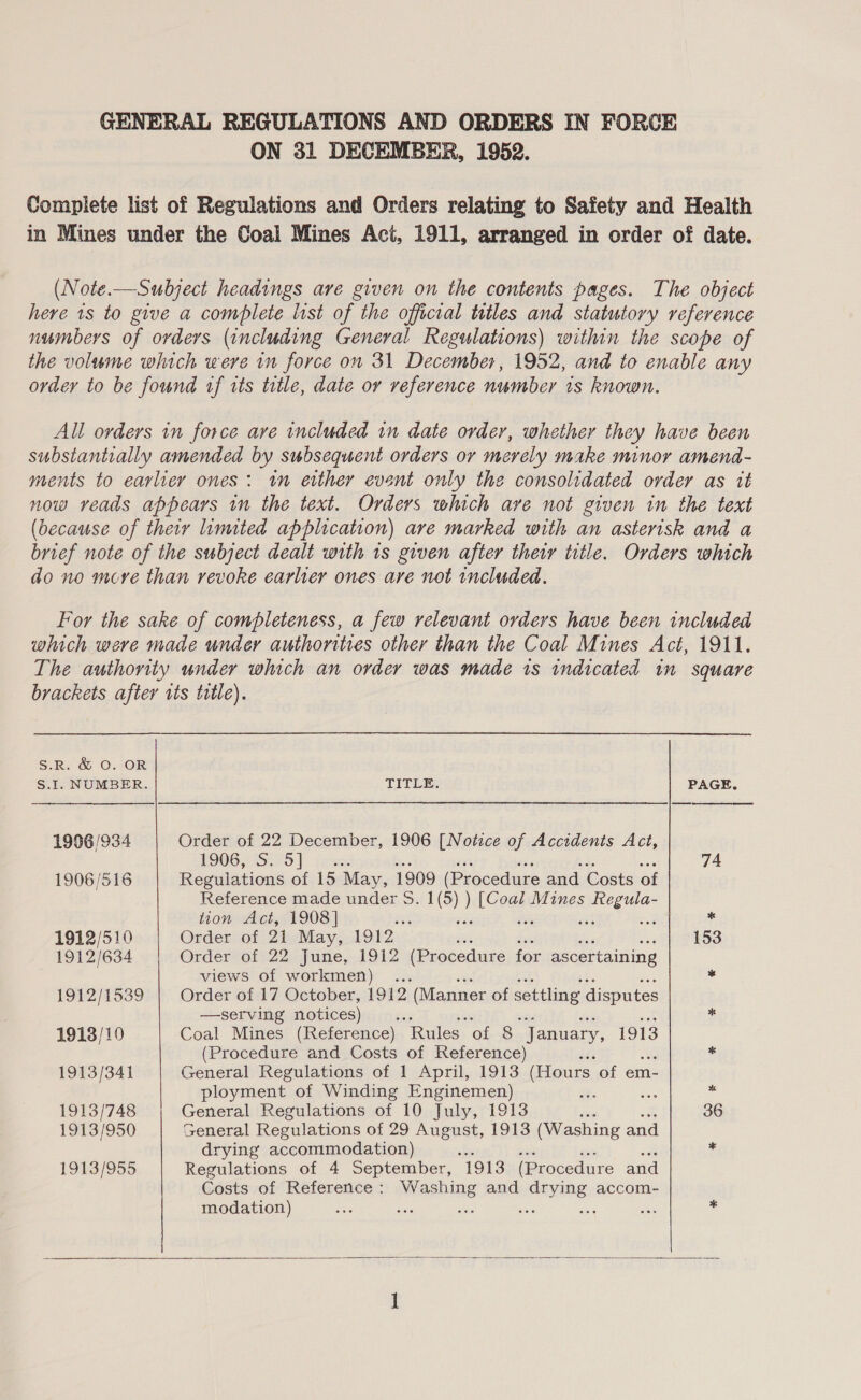 GENERAL REGULATIONS AND ORDERS IN FORCE ON 31 DECEMBER, 1952. Complete list of Regulations and Orders relating to Safety and Health in Mines under the Coal Mines Act, 1911, arranged in order of date. (Note.—Subject headings are given on the contents pages. The object here 1s to give a complete list of the official titles and statutory reference numbers of orders (including General Regulations) within the scope of the volume which were in force on 31 December, 1952, and to enable any order to be found tf its title, date or reference number is known. All orders in force are included in date order, whether they have been substantially amended by subsequent orders or merely make minor amend- ments to earlier ones: tm either event only the consolidated order as it now reads appears in the text. Orders which ave not given in the text (because of their limited application) are marked with an asterisk and a brief note of the subject dealt with 1s given after their title. Orders which do no move than revoke earlier ones ave not included. For the sake of completeness, a few relevant orders have been included which were made under authorities other than the Coal Mines Act, 1911. The authority under which an order was made is indicated in square brackets after its title). S.R. &amp; O. OR S.I. NUMBER. TITLE. PAGE,  19096 /934 Order of 22 December, 1906 [Notice of Accidents Act, 1906255279] fese: 74 1906/516 Regulations of 15 May, 1909 (Procedure and Costs of Reference made under S. 1(5) ) [Coal Mines Regula- tion Act, 1908] aye wis we st ne * 1912/510 Order of 21 May, 1912 sis is hie woe ft 453 1912/634 Order of 22 June, 1912 (Procedure for ascertaining views of workmen) . * 1912/1539 Order of 17 October, 1912 (Manner of settling disputes —serving notices) ; * 1913/10 Coal Mines (Reference) “Rules. OE 8 “January, 1913 (Procedure and Costs of Reference) . 1913/34] General Regulations of 1 April, 1913 (Hours of em- ployment of Winding Enginemen) ; u ‘a 1913/748 General Regulations of 10 July, 1913 ee 36 1913/950 General Regulations of 29 August, 1913 (Washing and drying accommodation) ‘ 1913/955 Regulations of 4 September, 1913 (Procedure and Costs of Reference: Washing and drying accom- modation) cae Sui vie a wy a *  