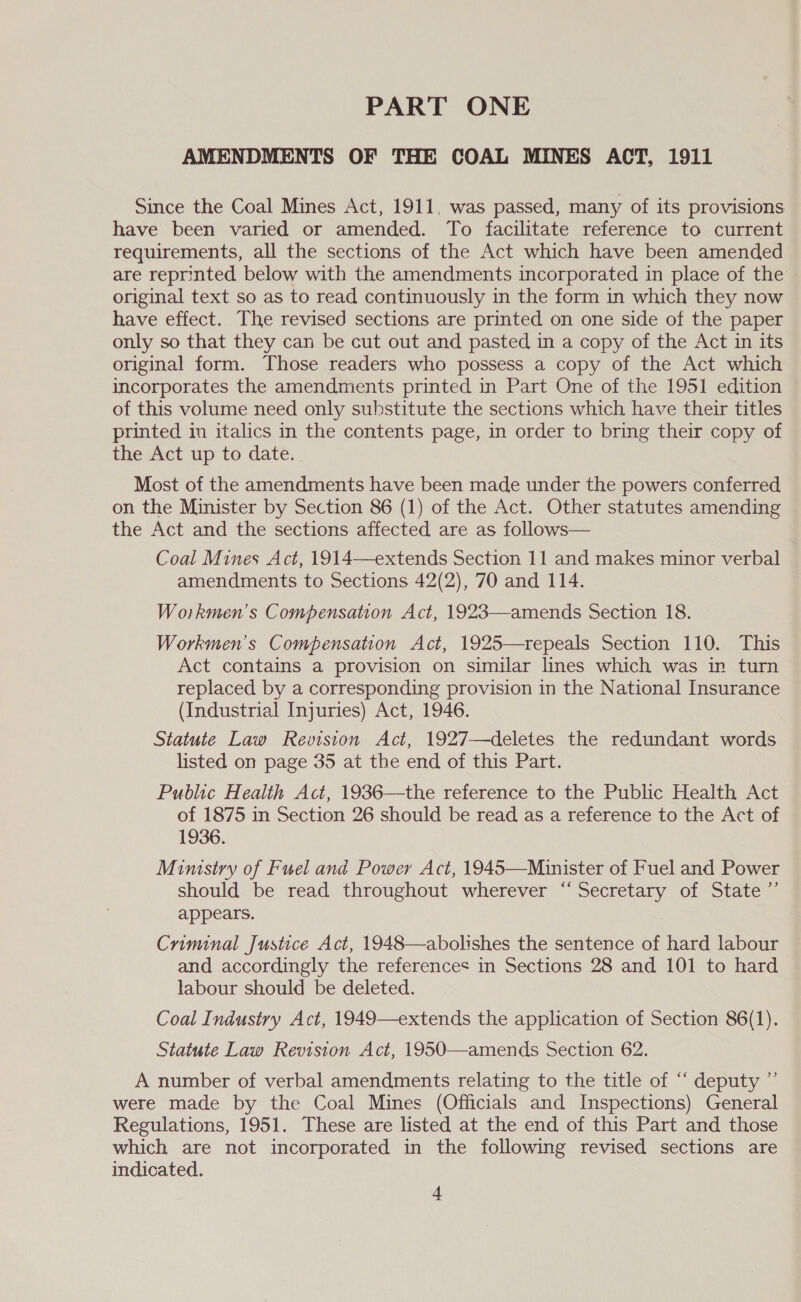 PART ONE AMENDMENTS OF THE COAL MINES ACT, 1911 Since the Coal Mines Act, 1911, was passed, many of its provisions have been varied or amended. To facilitate reference to current requirements, all the sections of the Act which have been amended are reprinted below with the amendments incorporated in place of the original text so as to read continuously in the form in which they now have effect. The revised sections are printed on one side of the paper only so that they can be cut out and pasted in a copy of the Act in its original form. Those readers who possess a copy of the Act which incorporates the amendments printed in Part One of the 1951 edition of this volume need only substitute the sections which have their titles printed in italics in the contents page, in order to bring their copy of the Act up to date. Most of the amendments have been made under the powers conferred on the Minister by Section 86 (1) of the Act. Other statutes amending the Act and the sections affected are as follows— Coal Mines Act, 1914—extends Section 11 and makes minor verbal amendments to Sections 42(2), 70 and 114. Workmen’s Compensation Act, 1923—amends Section 18. Workmen's Compensation Act, 1925—repeals Section 110. This Act contains a provision on similar lines which was in turn replaced by a corresponding provision in the National Insurance (Industrial Injuries) Act, 1946. Statute Law Revision Act, 1927—deletes the redundant words listed on page 35 at the end of this Part. Public Health Act, 1936—the reference to the Public Health Act of 1875 in Section 26 should be read as a reference to the Act of 1936. Mimstry of Fuel and Power Act, 1945—Muinister of Fuel and Power should be read throughout wherever “Secretary of State ”’ appears. Criminal Justice Act, 1948—abolishes the sentence of hard labour and accordingly the references in Sections 28 and 101 to hard labour should be deleted. Coal Industry Act, 1949—extends the application of Section 86(1). Statute Law Revision Act, 1950—amends Section 62. A number of verbal amendments relating to the title of “‘ deputy ” were made by the Coal Mines (Officials and Inspections) General Regulations, 1951. These are listed at the end of this Part and those which are not incorporated in the following revised sections are indicated.
