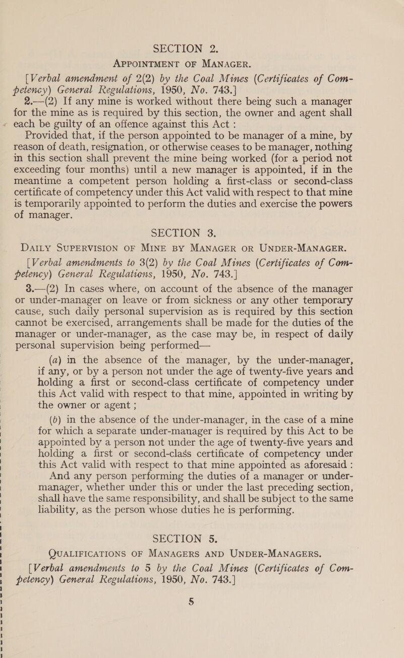 APPOINTMENT OF MANAGER. [Verbal amendment of 2(2) by the Coal Mines (Certificates of Com- petency) General Regulations, 1950, No. 743.] 2.—(2) If any mine is worked without there being such a manager for the mine as is required by this section, the owner and. agent shall Provided that, if the person appointed to be manager of a mine, by reason of death, resignation, or otherwise ceases to be manager, nothing in this section shall prevent the mine being worked (for a period not exceeding four months) until a new manager is appointed, if in the meantime a competent person holding a first-class or second-class certificate of competency under this Act valid with respect to that mine is temporarily appointed to perform the duties and exercise the powers of manager. SECTION 3. DAILY SUPERVISION OF MINE BY MANAGER OR UNDER-MANAGER. [Verbal amendments to 3(2) by the Coal Mines (Certificates of Com- petency) General Regulatiens, 1950, No. 743.] 3.—(2) In cases where, on account of the absence of the manager or under-manager on leave or from sickness or any other temporary cause, such daily personal supervision as is required by this section cannot be exercised, arrangements shall be made for the duties of the manager or under-manager, as the case may be, in respect of daily personal supervision being performed— (2) in the absence of the manager, by the under-manager, if any, or by a person not under the age of twenty-five years and holding a first or second-class certificate of competency under this Act valid with respect to that mine, appointed in writing by the owner or agent ; (6) in the absence of the under-manager, in the case of a mine for which a separate under-manager is required by this Act to be appointed by a person not under the age of twenty-five years and holding a first or second-class certificate of competency under this Act valid with respect to that mine appointed as aforesaid : And any person performing the duties of a manager or under- manager, whether under this or under the last preceding section, shall have the same responsibility, and shall be subject to the same liability, as the person whose duties he is performing. SeCTION 3: QUALIFICATIONS OF MANAGERS AND UNDER-MANAGERS. [Verbal amendments to 5 by the Coal Mines (Certificates of Com- petency) General Regulations, 1950, No. 748.] 5