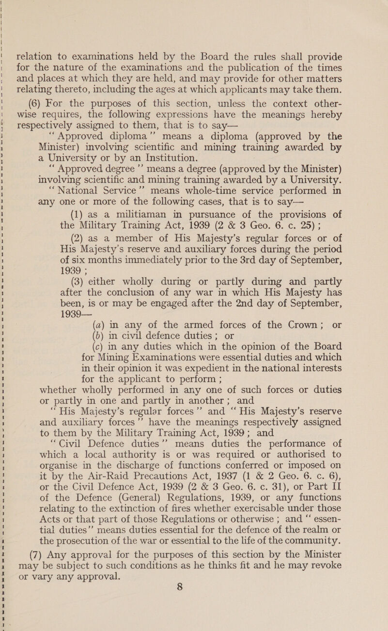 oe ee ee ele ha et ew ee et tee et ee et es tt ee eee ee ae HOH’ ee ss ss er ee relation to examinations held by the Board the rules shall provide for the nature of the examinations and the publication of the times and places at which they are held, and may provide for other matters relating thereto, including the ages at which applicants may take them. (6) For the purposes of this section, unless the context other- wise requires, the following expressions have the meanings hereby respectively assigned to them, that is to say— “Approved diploma’’ means a diploma (approved by the Minister) involving scientific and mining training awarded by a University or by an Institution. ““ Approved degree ’’ means a degree (approved by the Minister) involving scientific and mining training awarded by a University. “National Service ’’ means whole-time service performed in any one or more of the following cases, that is to say— (1) as a militiaman in pursuance of the provisions of the Military Training Act, 1939 (2 &amp; 3 Geo. 6. c. 25) ; (2) as a member of His Majesty’s regular forces or of His Majesty’s reserve and auxiliary forces during the period of six months immediately prior to the 3rd day of September, 1939; (3) either wholly during or partly during and partly after the conclusion of any war in which His Majesty has been, is or may be engaged after the 2nd day of September, 1939— (a2) in any of the armed forces of the Crown; or (b) in civil defence duties ; or (c) in any duties which in the opinion of the Board for Mining Examinations were essential duties and which in their opinion it was expedient in the national interests for the applicant to perform ; whether wholly performed in any one of such forces or duties or partly in one and partly in another; and “His Majesty’s regular forces’’ and “‘ His Majesty’s reserve and auxiliary forces’’ have the meanings respectively assigned to them by the Military Training Act, 1939; and “Civil Defence duties’? means duties the performance of which a local authority is or was required or authorised to organise in the discharge of functions conferred or imposed on it by the Air-Raid Precautions Act, 1937 (1 &amp; 2 Geo. 6. c. 6), or the Civil Defence Act, 1939 (2°&amp; 3 Gee. 6; c.-31), or Part Il of the Defence (General) Regulations, 1939, or any functions relating to the extinction of fires whether exercisable under those Acts or that part of those Regulations or otherwise ; and “‘ essen- tial duties’”’ means duties essential for the defence of the realm or the prosecution of the war or essential to the life of the community. (7) Any approval for the purposes of this section by the Minister may be subject to such conditions as he thinks fit and he may revoke or vary any approval.