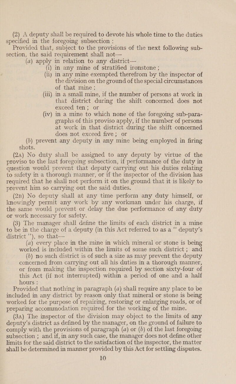 (2) A deputy shall be required to devote his whole time to the duties specified in the foregoing subsection : Provided that, subject to the provisions of the next following sub- section, the said requirement shall not— (a) apply in relation to any district— (i) in any mine of stratified ironstone ; (ii) In any mine exempted therefrom by the inspector of the division on the ground of the special circumstances of that mine; (iii) in a small mine, if the number of persons at work in that district during the shift concerned does not exceed ten; or (iv) in a mine to which none of the foregoing sub-para- graphs of this proviso apply, if the number of persons at work in that district during the shift concerned does not exceed five; or (b) prevent any deputy in any mine being employed in firing shots. (24) No duty shall be assigned to any deputy by virtue of the proviso to the last foregoing subsection, if performance of the duty in question would prevent that deputy carrying out his duties relating to safety in a thorough manner, or if the inspector of the division has required that he shall not perform it on the ground that it is likely to prevent him so carrying out the said duties. (2B) No deputy shall at any time perform any duty himself, or knowingly permit any work by any workman under his charge, if the same would prevent or delay the due performance of any duty or work necessary for safety. (3) The manager shall define the limits of each district in a mine to be in the charge of a deputy (in this Act referred to as a “ deputy’s district ’’), so that— (a) every place in the mine in which mineral or stone is being worked is included within the limits of some such district; and (5) no such district is of such a size as may prevent the deputy concerned from carrying out all his duties in a thorough manner, or from making the inspection required by section sixty-four of this Act (if not interrupted) within a period of one and a half hours : Provided that nothing in paragraph (a) shall require any place to be included in any district by reason only that mineral or stone is being worked for the purpose of repairing, restoring or enlarging roads, or of preparing accommodation required for the working of the mine. (3a) The inspector of the division may object to the limits of any deputy’s district as defined by the manager, on the ground of failure to comply with the provisions of paragraph (a) or (0) of the last foregoing subsection ; and if,in any such case, the manager does not define other limits for the said district to the satisfaction of the inspector, the matter shall be determined in manner provided by this Act for settling disputes.