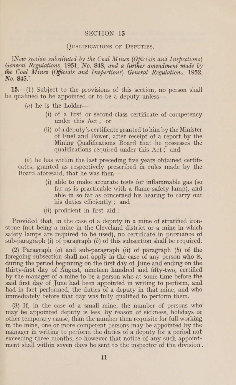 QUALIFICATIONS OF DEPUTIES. [New section substituted by the Coal Mines (Officials and Inspections) General Regulations, 1951, No. 848, and a further amendment made by the Coal Mines (Officials and Inspections) General Regulations, 1952, No. 845. ] 15.—(1) Subject to the provisions of this section, no person shall be qualified to be appointed or to be a deputy unless— (a) he is the holder— (i) of a first or second-class certificate of competency under this Act; or (1) ofa deputy’s certificate granted to him by the Minister of Fuel and Power, after receipt of a report by the Mining Qualifications Board that he possesses the qualifications required under this Act; and (b) he has within the last preceding five years obtained certifi- cates, granted as respectively prescribed in rules made by the Board aforesaid, that he was then— (i) able to make accurate tests for inflammable gas (so far as is practicable with a flame safety lamp), and able in so far as concerned his hearing to carry out his duties efficiently ; and (ii) proficient in first aid: Provided that, in the case of a deputy in a mine of stratified iron- stone (not being a mine in the Cleveland district or a mine in which safety lamps are required to be used), no certificate in pursuance of sub-paragraph (1) of paragraph (0) of this subsection shall be required. (2) Paragraph (a) and sub-paragraph (ii) of paragraph (6) of the foregoing subsection shall not apply in the case of any person who is, during the period beginning on the first day of June and ending on the thirty-first day of August, nineteen hundred and fifty-two, certified _ by the manager of a mine to be a person who at some time before the said first day of June had been appointed in writing to perform, and had in fact performed, the duties of a deputy in that mine, and who immediately before that day was fully qualified to perform them. (3) If, in the case of a small mine, the number of persons who may be appointed deputy is less, by reason of sickness, holidays or other temporary cause, than the number then requisite for full working _ In the mine, one or more competent persons may be appointed by the manager in writing to perform the duties of a deputy for a period not exceeding three months, so however that notice of any such appoint- ment shall within seven days be sent to the inspector of the division.