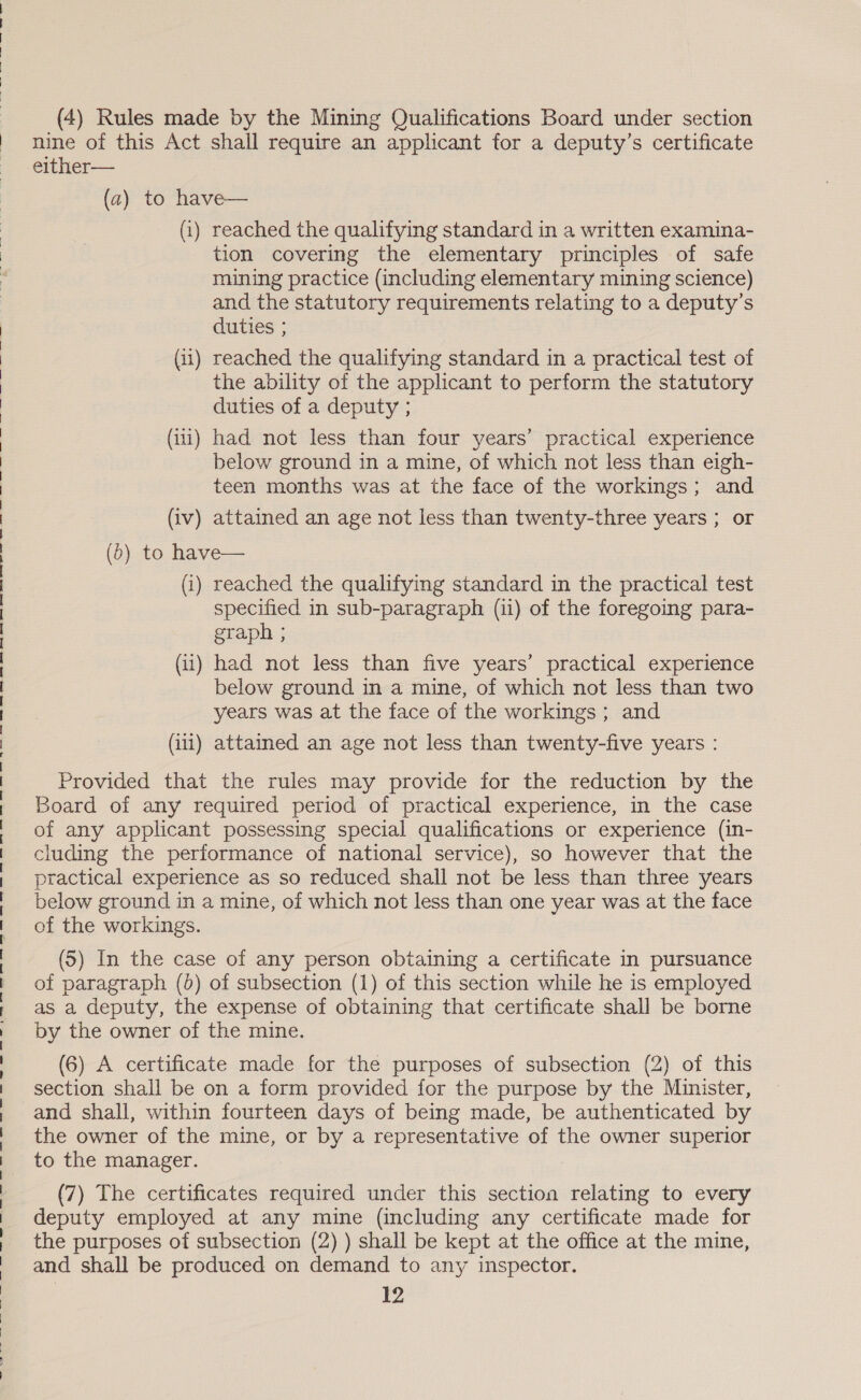 nine of this Act shall require an applicant for a deputy’s certificate either— (a) to have— (i) reached the qualifying standard in a written examina- tion covering the elementary principles of safe mining practice (including elementary mining science) and the statutory requirements relating to a deputy’s duties ; (ii) reached the qualifying standard in a practical test of the ability of the applicant to perform the statutory duties of a deputy ; (iti) had not less than four years’ practical experience below ground in a mine, of which not less than eigh- teen months was at the face of the workings; and (iv) attained an age not less than twenty-three years ; or (0) to have— (i) reached the qualifying standard in the practical test specified in sub-paragraph (ii) of the foregoing para- graph ; (ii) had not less than five years’ practical experience below ground in a mine, of which not less than two years was at the face of the workings; and (iii) attained an age not less than twenty-five years : Provided that the rules may provide for the reduction by the Board of any required period of practical experience, in the case of any applicant possessing special qualifications or experience (in- cluding the performance of national service), so however that the practical experience as so reduced shall not be less than three years below ground in a mine, of which not less than one year was at the face of the workings. (5) In the case of any person obtaining a certificate in pursuance of paragraph (0) of subsection (1) of this section while he is employed as a deputy, the expense of obtaining that certificate shall be borne by the owner of the mine. (6) A certificate made for the purposes of subsection (2) of this section shall be on a form provided for the purpose by the Minister, the owner of the mine, or by a representative of the owner superior to the manager. (7) The certificates required under this section relating to every deputy employed at any mine (including any certificate made for the purposes of subsection (2) ) shall be kept at the office at the mine, and shall be produced on demand to any inspector. 12