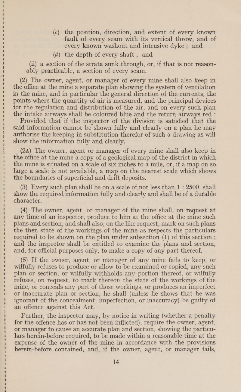 (c) the position, direction, and extent of every known fault of every seam with its vertical throw, and of every known washout and intrusive dyke ; and (d2) the depth of every shaft ; and (i) a section of the strata sunk through, or, if that is not reason- ably practicable, a section of every seam. (2) The owner, agent, or manager of every mine shall also keep in the office at the mine a separate plan showing the system of ventilation in the mine, and in particular the general direction of the currents, the points where the quantity of air is measured, and the principal devices ignorant of the concealment, imperfection, or inaccuracy) be guilty of an offence against this Act. Further, the inspector may, by notice in writing (whether a penalty for the offence has or has not been inflicted), require the owner, agent, or manager to cause an accurate plan and section, showing the particu- lars herein-before required, to be made within a reasonable time at the expense of the owner of the mine in accordance with the provisions herein-before contained, and, if the owner, agent, or manager fails, 14