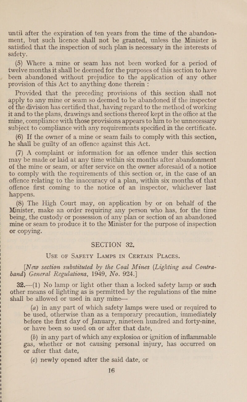 ee a ee Se ee ee ee ne ee, Oe ee ee ee ee ee ee ee ee ee Ye until after the expiration of ten years from the time of the abandon- ment, but such licence shall not be granted, unless the Minister is satisfied that the inspection of such plan is necessary in the interests of safety. (5) Where a mine or seam has not been worked for a period of twelve months it shall be deemed for the purposes of this section to have been abandoned without prejudice to the application of any other provision of this Act to anything done therein : Provided that the preceding provisions of this section shall not apply to any mine or seam so deemed to be abandoned if the inspector of the division has certified that, having regard to the method of working it and to the plans, drawings and sections thereof kept in the office at the mine, compliance with those provisions appears to him to be unnecessary subject to compliance with any requirements specified in the certificate. (6) If the owner of a mine or seam fails to comply with this section, he shall be guilty of an offence against this Act. may be made or laid at any time within six months after abandonment of the mine or seam, or after service on the owner aforesaid of a notice to comply with the requirements of this section or, in the case of an offence relating to the inaccuracy of a plan, within six months of that offence first coming to the notice of an inspector, whichever last happens. (8) The High Court may, on application by or on behalf of the Minister, make an order requiring any person who has, for the time being, the custody or possession of any plan or section of an abandoned mine or seam to produce it to the Minister for the purpose of inspection or copying. SECTION 32. UsE OF SAFETY LAMPS IN CERTAIN PLACES. [New section substituted by the Coal Mines (Lighting and Contra- band) General Regulations, 1949, No. 924.] 32.—(1) No lamp or light other than a locked safety lamp or such other means of lighting as is permitted by the regulations of the mine shall be allowed or used in any mine— (a) in any part of which safety lamps were used or required to be used, otherwise than as a temporary precaution, immediately before the first day of January, nineteen hundred and forty-nine, or have been so used on or after that date, (6) in any part of which any explosion or ignition of inflammable gas, whether or not causing personal injury, has occurred on or after that date, (c) newly opened after the said date, or 16