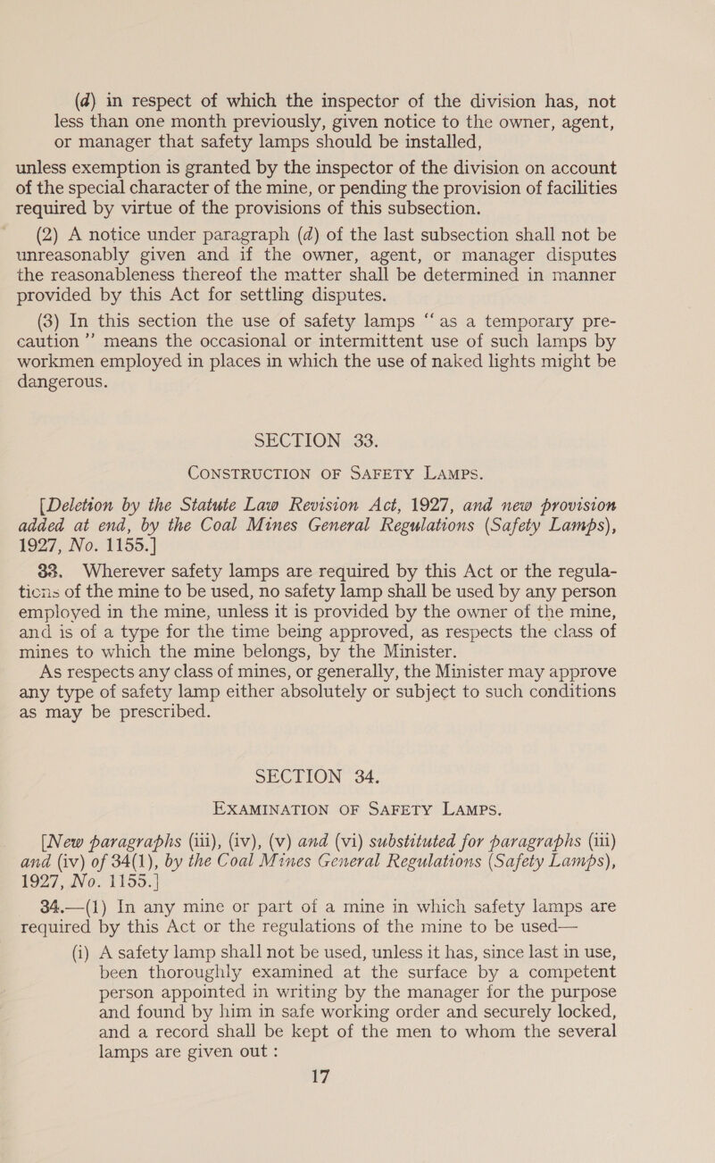 less than one month previously, given notice to the owner, agent, or manager that safety lamps should be installed, unless exemption is granted by the inspector of the division on account of the special character of the mine, or pending the provision of facilities required by virtue of the provisions of this subsection. (2) A notice under paragraph (d) of the last subsection shall not be unreasonably given and if the owner, agent, or manager disputes the reasonableness thereof the matter shall be determined in manner provided by this Act for settling disputes. (3) In this section the use of safety lamps “‘as a temporary pre- caution ’’ means the occasional or intermittent use of such lamps by workmen employed in places in which the use of naked lights might be dangerous. ¢ SECTION 33. CONSTRUCTION OF SAFETY Lamps. [Deletion by the Statute Law Revision Act, 1927, and new provision added at end, by the Coal Mines General Regulations (Safety Lamps), 1927, No. 1155.] 33, Wherever safety lamps are required by this Act or the regula- ticns of the mine to be used, no safety lamp shall be used by any person employed in the mine, unless it is provided by the owner of the mine, and is of a type for the time being approved, as respects the class of mines to which the mine belongs, by the Minister. As respects any class of mines, or generally, the Minister may approve any type of safety lamp either absolutely or subject to such conditions as may be prescribed. SECTION 34. EXAMINATION OF SAFETY LAMPS. [New paragraphs (iii), (iv), (v) and (vi) substituted for paragraphs (iii) and (iv) of 34(1), by the Coal Mines General Regulations (Safety Lamps), 1927, No. 1155.] 34,—(1) In any mine or part of a mine in which safety lamps are required by this Act or the regulations of the mine to be used— (i) A safety lamp shall not be used, unless it has, since last in use, been thoroughly examined at the surface by a competent person appointed in writing by the manager for the purpose and found by him in safe working order and securely locked, and a record shall be kept of the men to whom the several lamps are given out: 17