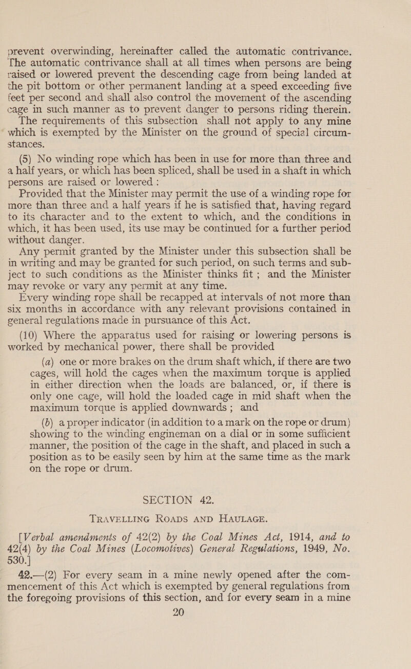 prevent overwinding, hereinafter called the automatic contrivance. The automatic contrivance shall at all times when persons are being raised or lowered prevent the descending cage from being landed at the pit bottom or other permanent landing at a speed exceeding five feet per second and shall also control the movement of the ascending cage in such manner as to prevent danger to persons riding therein. The requirements of this subsection shall not apply to any mine which is exempted by the Minister on the ground of special circum- stances. (5) No winding rope which has been in use for more than three and a half years, or which has been spliced, shall be used in a shaft in which persons are raised or lowered : Provided that the Minister may permit the use of a winding rope for more than three and a half years if he is satisfied that, having regard to its character and to the extent to which, and the conditions in which, it has been used, its use may be continued for a further period without danger. Any permit granted by the Minister under this subsection shall be in writing and may be granted for such period, on such terms and sub- ject to such conditions as the Minister thinks fit; and the Minister may revoke or vary any permit at any time. Every winding rope shall be recapped at intervals of not more than six months in accordance with any relevant provisions contained in general regulations made in pursuance of this Act. (10) Where the apparatus used for raising or lowering persons is worked by mechanical power, there shall be provided (a) one or more brakes on the drum shaft which, if there are two cages, will hold the cages when the maximum torque is applied in either direction when the loads are balanced, or, if there is only one cage, will hold the loaded cage in mid shaft when the maximum torque is applied downwards; and (0) a proper indicator (in addition to a mark on the rope or drum} showing to the winding engineman on a dial or in some sufficient manner, the position of the cage in the shaft, and placed in such a position as to be easily seen by him at the same time as the mark on the rope or drum. SECTION 42. TRAVELLING ROADS AND HAULAGE. [Verbal amendments of 42(2) by the Coal Mines Act, 1914, and to 42(4) by the Coal Mines (Locomotives) General Regulations, 1949, No. 530. | 42.—(2) For every seam in a mine newly opened after the com- mencement of this Act which is exempted by general regulations from the foregoing provisions of this section, and for every seam in a mine 20