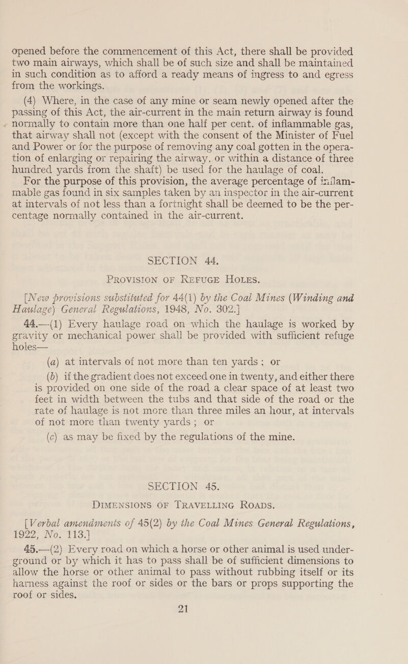 opened before the commencement of this Act, there shall be provided two main airways, which shall be of such size and shall be maintained in such condition as to afford a ready means of ingress to and egress from the workings. (4) Where, in the case of any mine or seam newly opened after the passing of this Act, the air-current in the main return airway is found normally to contain more than one half per cent. of inflammable gas, that airway shall not (except with the consent of the Minister of Fuel and Power or for the purpose of removing any coal gotten in the opera- tion of enlarging or repairing the airway, or within a distance of three hundred yards from the shait) be used for the haulage of coal. For the purpose of this provision, the average percentage of indam- mable gas found in six samples taken by an inspector in the air-current at mtervals of not less than a fortnight shall be deemed to be the per- centage normally contained in the air-current. SECTION 44, PROVISION OF REFUGE HOLEs. [New provisions substituted for 44(1) by the Coal Mines (Winding and Haulage) General Regulations, 1948, No. 302.] 44,—-(1) Every haulage road on which the haulage is worked by gravity or mechanical power shall be provided with sufficient refuge holes— (a) at intervals of not more than ten yards; or (b) if the gradient does not exceed one in twenty, and either there is provided on one side of the road a clear space of at least two feet in width between the tubs and that side of the road or the rate of haulage is not more than three miles an hour, at intervals of not more than twenty yards; or (c) as may be fixed by the regulations of the mine. SECTION 465. DIMENSIONS OF TRAVELLING ROADS. [Verbal amenadmenis of 45(2) by the Coal Mines General Regulations, 22) No. F413.) 45.—(2) Every road on which a horse or other animal is used under- ground or by which it has to pass shall be of sufficient dimensions to allow the horse or other animal to pass without rubbing itself or its harness against the roof or sides or the bars or props supporting the roof or sides. 21