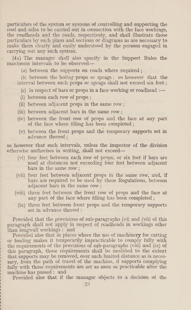 particulars of the system or systems of controlling and supporting the roof and sides to be carried out in connection with the face workings, the roadheads and the roads, respectively, and shall illustrate those particulars by such plans and sections or diagrams as are necessary to make them clearly and easily understood by the persons engaged in carrying out any such system. (4a) The manager shall also specify in the Support Rules the maximum intervals to be observed— (a) between the supports on roads where required ; (6) between the holing props or sprags; so however that the interval between such props or sprags shall not exceed six feet ; (c) in respect of bars or props in a face working or roadhead :— (i) between each row of props ; (ii) between adjacent props in the same row ; (iii) between adjacent bars in the same row ; ) (iv) between the front row of props and the face at any part of the face where filling has been completed ; (v) between the front props and the temporary supports set in advance thereof ; so however that such intervals, unless the inspector of the division otherwise authorises in writing, shall not exceed— (vi) four feet between each row of props, or six feet if bars are used at distances not exceeding four feet between adjacent bars in the same row ; (vii) four feet between adjacent props in the same row, and, if bars are required to be used by these Regulations, between adjacent bars in the same row ; (viii) three feet between the front row of props and the face at any part of the face where filling has been completed ; (ix) three feet between front props and the temporary supports set in advance thereof : Provided that the provisions of sub-paragraphs (vi) and (vii) of this paragraph shall not apply in respect of roadheads in workings other than longwall workings: and Provided also that in places where the use of machinery for cutting or loading makes it temporarily impracticable to comply fully with the requirements of the provisions of sub-paragraphs (viii) and (ix) of this paragraph, those requirements shall be modified to the extent that supports may be removed, over such limited distance as is neces- sary, from the path of travel of the machine, if supports complying fully with those requirements are set as soon as practicable after the machine has passed: and Provided also that if the manager objects to a decision of the 23