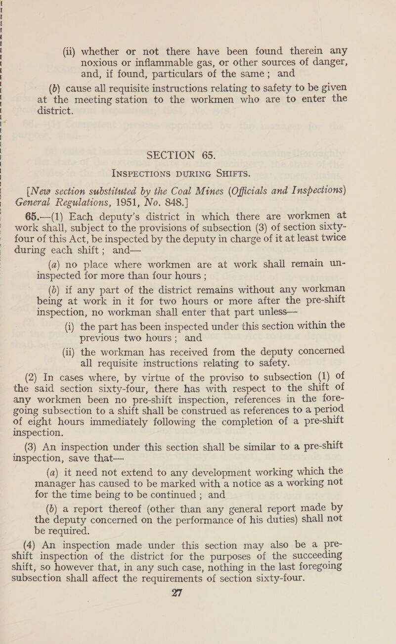 re ee ee eS ee eee ee ee ey See vee, Sey, mney eee. NpDanay-a eater. Sao nOnS (ii) whether or not there have been found therein any noxious or inflammable gas, or other sources of danger, and, if found, particulars of the same; and (b) cause all requisite instructions relating to safety to be given district. SECTION 65. INSPECTIONS DURING SHIFTS. [New section substituted by the Coal Mines (Officials and Inspections) General Regulations, 1951, No. 848.] 65.—(1) Each deputy’s district in which there are workmen at work shall, subject to the provisions of subsection (3) of section sixty- four of this Act, be inspected by the deputy in charge of it at least twice during each shift; and— (2) no place where workmen are at work shall remain un- inspected for more than four hours ; (b) if any part of the district remains without any workman being at work in it for two hours or more after the pre-shift inspection, no workman shall enter that part unless— (i) the part has been inspected under this section within the previous two hours; and (ii) the workman has received from the deputy concerned all requisite instructions relating to safety. (2) In cases where, by virtue of the proviso to subsection (1) of the said section sixty-four, there has with respect to the shift of any workmen been no pre-shift inspection, references in the fore- going subsection to a shift shall be construed as references to a period of eight hours immediately following the completion of a pre-shitt imspection. (3) An inspection under this section shall be similar to a pre-shift inspection, save that— (a) it need not extend to any development working which the manager has caused to be marked with a notice as a working not for the time being to be continued ; and (b) a report thereof (other than any general report made by the deputy concerned on the performance of his duties) shall not be required. (4) An inspection made under this section may also be a pre- shift inspection of the district for the purposes of the succeeding shift, so however that, in any such case, nothing in the last foregoing subsection shall affect the requirements of section sixty-four. 27