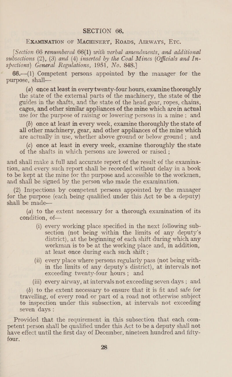 EXAMINATION OF MACHINERY, ROADS, AIRWAYS, ETC. [Section 66 renumbered 66(1) with verbal amendments, and additional subsections (2), (3) and (4) inserted by the Coal Mines (Officials and In- spections) General Regulations, 1951, No. 848.) 66.—(1) Competent persons appointed by the manager for the purpose, shall— (a) once at least in every twenty-four hours, examine thoroughly the state of the external parts of the machinery, the state of the guides in the shafts, and the state of the head gear, ropes, chains, cages, and other similar appliances of the mine which arein actual use for the purpose of raising or lowering persons in a mine; and (b) once at least in every week, examine thoroughly the state of all other machinery, gear, and other appliances of the mine which are actually in use, whether above ground or below ground ; and (c) once at least in every week, examine thoroughly the state of the shafts in which persons are lowered or raised ; and shall make a full and accurate report of the result of the examina- tion, and every such report shall be recorded without delay in a book to be kept at the mine for the purpose and accessible to the workmen, aud shall be signed by the person who made the examination. (2) Inspections by competent persons appointed by the manager for the purpose (each being qualified under this Act to be a deputy) shall be made— (a) to the extent necessary for a thorough examination of its condition, of— (i) every working place specified in the next following sub- section (not being within the limits of any deputy’s district), at the beginning of each shift during which any workman is to be at the working place and, in addition, at least once during each such shift ; (11) every place where persons regularly pass (not being with- in the limits of any deputy’s district), at intervals not exceeding twenty-four hours; and (iil) every airway, at intervals not exceeding seven days ; and (b) to the extent necessary to ensure that it is fit and safe for travelling, of every road or part of a road not otherwise subject to inspection under this subsection, at intervals not exceeding seven days : Provided that the requirement in this subsection that each com- petent person shall be qualified under this Act to be a deputy shall not have effect until the first day of December, nineteen hundred and fifty- four. 28