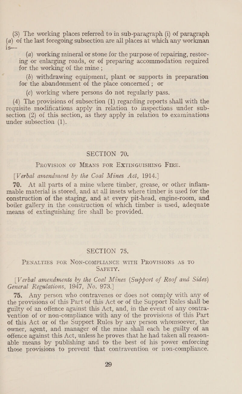 (3) The working places referred to in sub-paragraph (i) of paragraph (a) of the last foregoing subsection are all places at which any workman is— (a2) working mineral or stone for the purpose of repairing, restor- ing or enlarging roads, or of preparing accommodation required for the working of the mine ; (6) withdrawing equipment, plant or supports in preparation for the abandonment of the place concerned ; or (c) working where persons do not regularly pass. (4) The provisions of subsection (1) regarding reports shall with the requisite modifications apply in relation to inspections under sub- section (2) of this section, as they apply in relation to examinations under subsection (1). SECTION 70. PROVISION OF MEANS FOR EXTINGUISHING FIRE. [Verbal amendment by the Coal Mines Act, 1914.] 70. At all parts of a mine where timber, grease, or other inflam- mable material is stored, and at all insets where timber is used for the construction of the staging, and at every pit-head, engine-room, and boiler gallery in the construction of which timber is used, adequate means of extinguishing fire shall be provided. SECTION 75. PENALTIES FOR NON-COMPLIANCE WITH PROVISIONS AS TO SAFETY. [Verbal amendments by the Coal Mines (Support of Roof ana@ Sides) Geneval Regulations, 1947, No. 973.] 75. Any person who contravenes or does not comply with any of the provisions of this Part of this Act or of the Support Rules shall be guilty of an offence against this Act, and, in the event of any contra- vention of or non-compliance with any of the provisions of this Part of this Act or of the Support Rules by any person whomsoever, the owner, agent, and manager of the mine shall each be guilty of an offence against this Act, unless he proves that he had taken all reason- able means by publishing and to the best of his power enforcing those provisions to prevent that contravention or non-compliance. 29