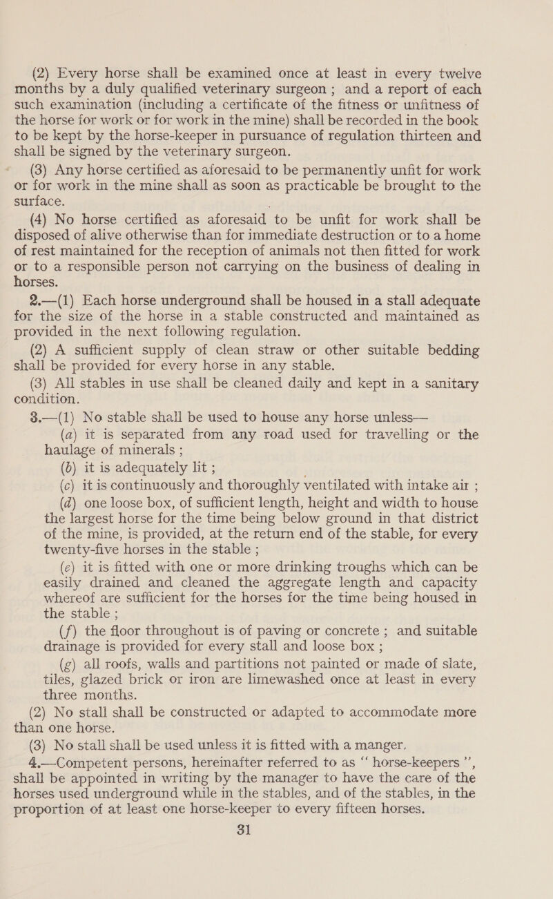(2) Every horse shall be examined once at least in every twelve months by a duly qualified veterinary surgeon ; and a report of each such examination (including a certificate of the fitness or unfitness of the horse for work or for work in the mine) shall be recorded in the book to be kept by the horse-keeper in pursuance of regulation thirteen and shall be signed by the veterinary surgeon. (3) Any horse certified as aforesaid to be permanently unfit for work or for work in the mine shall as soon as practicable be brought to the surface. (4) No horse certified as aforesaid to be unfit for work shall be disposed of alive otherwise than for immediate destruction or to a home of rest maintained for the reception of animals not then fitted for work or to a responsible person not carrying on the business of dealing in horses. 2.—(1) Each horse underground shall be housed in a stall adequate for the size of the horse in a stable constructed and maintained as provided in the next following regulation. (2) A sufficient supply of clean straw or other suitable bedding shall be provided for every horse in any stable. (3) All stables in use shall be cleaned daily and kept in a sanitary condition. 3.—(1) No stable shall be used to house any horse unless— (a) it is separated from any road used for travelling or the haulage of minerals ; (b) it is adequately lit ; (c) it is continuously and thoroughly ventilated with intake air ; (2) one loose box, of sufficient length, height and width to house the largest horse for the time being below ground in that district of the mine, is provided, at the return end of the stable, for every twenty-five horses in the stable ; (e) it is fitted with one or more drinking troughs which can be easily drained and cleaned the aggregate length and capacity whereof are sufficient for the horses for the time being housed in the stable ; (f) the floor throughout is of paving or concrete ; and suitable drainage is provided for every stall and loose box ; (g) all roofs, walls and partitions not painted or made of slate, tiles, glazed brick or iron are limewashed once at least in every three months. (2) No stall shall be constructed or adapted to accommodate more than one horse. (3) No stall shall be used unless it is fitted with a manger. 4.—Competent persons, hereinafter referred to as “‘ horse-keepers ’’, shall be appointed in writing by the manager to have the care of the horses used underground while in the stables, and of the stables, in the proportion of at least one horse-keeper to every fifteen horses. 31