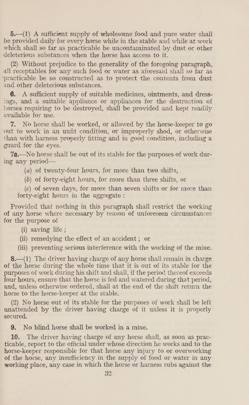 5.—(1) A sufficient supply of wholesome food and pure water shall be provided daily for every horse while in the stable and while at work which shall so far as practicable be uncontaminated by dust or other deleterious substances when the horse has access to it. (2) Without prejudice to the generality of the foregoing paragraph, all receptables for any such food or water as aforesaid shall so far as ‘practicable be so constructed as to protect the contents from dust and other deleterious substances. 6. &lt;A sufficient supply of suitable medicines, ointments, and dress- ings, and a suitable appliance or appliances for the destruction of horses requiring to be destroyed, shall be provided and kept readily available for use. 7. No horse shall be worked, or allowed by the horse-keeper to go out to work in an unfit condition, or improperly shod, or otherwise than with harness properly fitting and in good condition, including a guard for the eyes. 7a.—No horse shall be out of its stable for the purposes of work dur- ing any period— (a) of twenty-four hours, for more than two shifts, (0) of forty-eight hours, for more than three shifts, or (c) of seven days, for more than seven shifts or for more than forty-eight hours in the aggregate : Provided that nothing in this paragraph shall restrict the working of any horse where necessary by reason of unforeseen circumstances for the purpose of (i) saving life ; (ii) remedying the effect of an accident ; or (iii) preventing serious interference with the working of the mine. 8.—(1) The driver having charge of any horse shall remain in charge of the horse during the whole time that it is out of its stable for the purposes of work during his shift and shall, if the period thereof exceeds four hours, ensure that the horse is fed and watered during that period, and, unless otherwise ordered, shall at the end of the shift return the horse to the horse-keeper at the stable. (2) No horse out of its stable for the purposes of work shall be left unattended by the driver having charge of it unless it is properly secured. 9. No blind horse shall be worked in a mine. 10. The driver having charge of any horse shall, as soon as prac- ticable, report to the official under whose direction he works and to the horse-keeper responsible for that horse any injury to or overworking of the horse, any insufficiency.in the supply of food or water in any working place, any case in which the horse or harness rubs against the 32