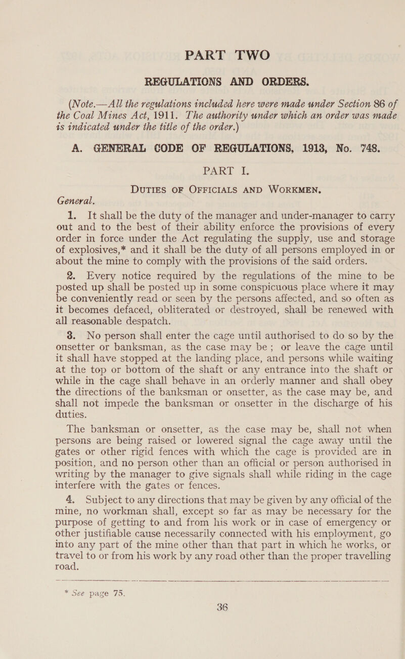 PART TWO REGULATIONS AND ORDERS. (Note.—All the regulations included here were made under Section 86 of the Coal Mines Act, 1911. The authority under which an order was made is indicated under the title of the order.) A. GENERAL CODE OF REGULATIONS, 1913, No. 748. PAK fT. DUTIES OF OFFICIALS AND WORKMEN, General. 1. It shall be the duty of the manager and under-manager to carry out and to the best of their ability enforce the provisions of every order in force under the Act regulating the supply, use and storage of explosives,* and it shall be the duty of all persons employed in or about the mine to comply with the provisions of the said orders. 2. Every notice required by the regulations of the mine to be posted up shall be posted up in some conspicuous place where it may be conveniently read or seen by the persons affected, and so often as it becomes defaced, obliterated or destroyed, shall be renewed with all reasonable despatch. 3. No person shall enter the cage until authorised to do so by the onsetter or banksman, as the case may be; or leave the cage until it shall have stopped at the landing place, and persons while waiting at the top or bottom of the shaft or any entrance into the shaft or while in the cage shall behave in an orderly manner and shall obey the directions of the banksman or onsetter, as the case may be, and shall not impede the banksman or onsetter in the discharge of his duties. The banksman or onsetter, as the case may be, shall not when persons are being raised or lowered signal the cage away until the gates or other rigid fences with which the cage is provided are in position, and no person other than an official or person authorised in writing by the manager to give signals shall while riding in the cage interfere with the gates or fences. 4. Subject to any directions that may be given by any official of the mine, no workman shall, except so far as may be necessary for the purpose of getting to and from his work or in case of emergency or other justifiable cause necessarily connected with his employment, go into any part of the mine other than that part in which he works, or ae to or from his work by any road other than the proper travelling road.   * Sée page (75.