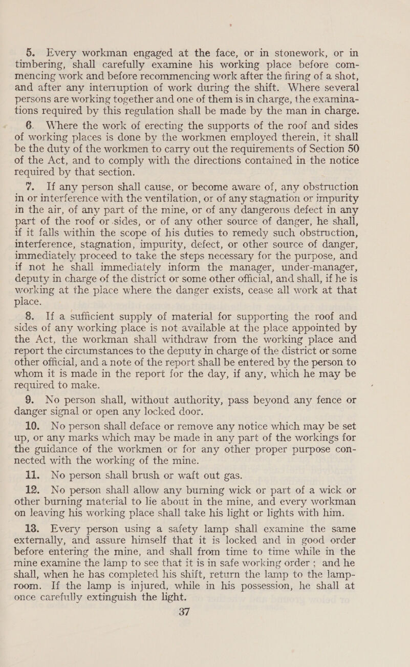 5. Every workman engaged at the face, or in stonework, or in timbering, shall carefully examine his working place before com- mencing work and before recommencing work after the firing of a shot, and after any interruption of work during the shift. Where several persons are working together and one of them is in charge, the examina- tions required by this regulation shall be made by the man in charge. 6. Where the work of erecting the supports of the roof and sides of working places is done by the workmen employed therein, it shall be the duty of the workmen to carry out the requirements of Section 50 of the Act, and to comply with the directions contained in the notice required by that section. ¢. If any person shall cause, or become aware of, any obstruction in or interference with the ventilation, or of any stagnation or impurity in the air, of any part of the mine, or of any dangerous defect in any part of the roof or.sides, or of any other source of danger, he shall, if it fails within the scope of his duties to remedy such obstruction, interference, stagnation, impurity, defect, or other source of danger, immediately proceed to take the steps necessary for the purpose, and if not he shall immediately inform the manager, under-manager, deputy in charge of the district or some other official, and shall, if he is working at the place where the danger exists, cease all work at that place. 8. If a sufficient supply of material for supporting the roof and sides of any working place is not available at the place appointed by the Act, the workman shall withdraw from the working place and report the circumstances to the deputy in charge of the district or some other official, and a note of the report shall be entered by the person to whom it is made in the report for the day, if any, which he may be required to make. 9. No person shall, without authority, pass beyond any fence or danger signal or open any locked door. 10. No person shall deface or remove any notice which may be set up, or any marks which may be made in any part of the workings for the guidance of the workmen or for any other proper purpose con- nected with the working of the mine. 1i. No person shall brush or waft out gas. 12. No person shall allow any burning wick or part of a wick or other burning material to lie about in the mine, and every workman on leaving his working place shall take his light or lights with him. 18. Every person using a safety lamp shall examine the same externally, and assure himself that it is locked and in good order before entering the mine, and shall from time to time while in the mine examine the lamp to see that it is in safe working order ; and he shall, when he has completed his shift, return the lamp to the lamp- room. If the lamp is injured, while in his possession, he shall at once carefully extinguish the light.