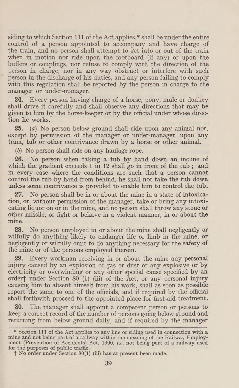 siding to which Section 111 of the Act applies,* shall be under the entire control of a person appointed to accompany and have charge of the train, and no person shall attempt to get into or out of the train when in motion nor ride upon the footboard (if any) or upon the buffers or couplings, nor refuse to comply with the direction of the person in charge, nor in any way obstruct or interfere with such person in the discharge of his duties, and any person failing to comply with this regulation shall be reported by the person in charge to the manager or under-manager. 24. Every person having charge of a horse, pony, mule or donkey shall drive it carefully and shall observe any directions that may be given to him by the horse-keeper or by the official under whose direc- tion he works. 20. (a) No person below ground shall ride upon any animal nor, except by permission of the manager or under-manager, upon any tram, tub or other contrivance drawn by a horse or other animal. (b) No person shall ride on any haulage rope. 26. No person when taking a tub by hand down an incline of which the gradient exceeds 1 in 12 shall go in front of the tub; and in every case where the conditions are such that a person cannot control the tub by hand from behind, he shall not take the tub down unless some contrivance is provided to enable him to control the tub. 27. No person shall be in or about the mine in a state of intoxica- tion, or, without permission of the manager, take or bring any intoxi- cating liquor on or in the mine, and no person shall throw any stone or other missile, or fight or behave in a violent manner, in or about the mine. 28. No person employed in or about the mine shall negligently or wilfully do anything likely to endanger life or limb in the mine, or negligently or wilfully omit to do anything necessary for the safety of the mine or of the persons employed therein. 29. Every workman receiving in or about the mine any personal injury caused by an explosion of gas or dust or any explosive or by electricity or overwinding or any other special cause specified by an orderf under Section 80 (1) (iii) of the Act, or any personal injury causing him to absent himself from his work, shall as soon as possible report the same to one of the officials, and if required by the official shall forthwith proceed to the appointed place for first-aid treatment. 30. The manager shall appoint a competent person or persons to keep a correct record of the number of persons going below ground and returning from below ground daily, and if required by the manager * Section 111 of the Act applies to any line or siding used in connection with a mine and not being part of a railway within the meaning of the Railway Employ- ment (Prevention of Accidents) Act, 1900, 7.e. not being part of a railway used for the purposes of public traffic. {t No order under Section 80(1) (iii) has at present been made.