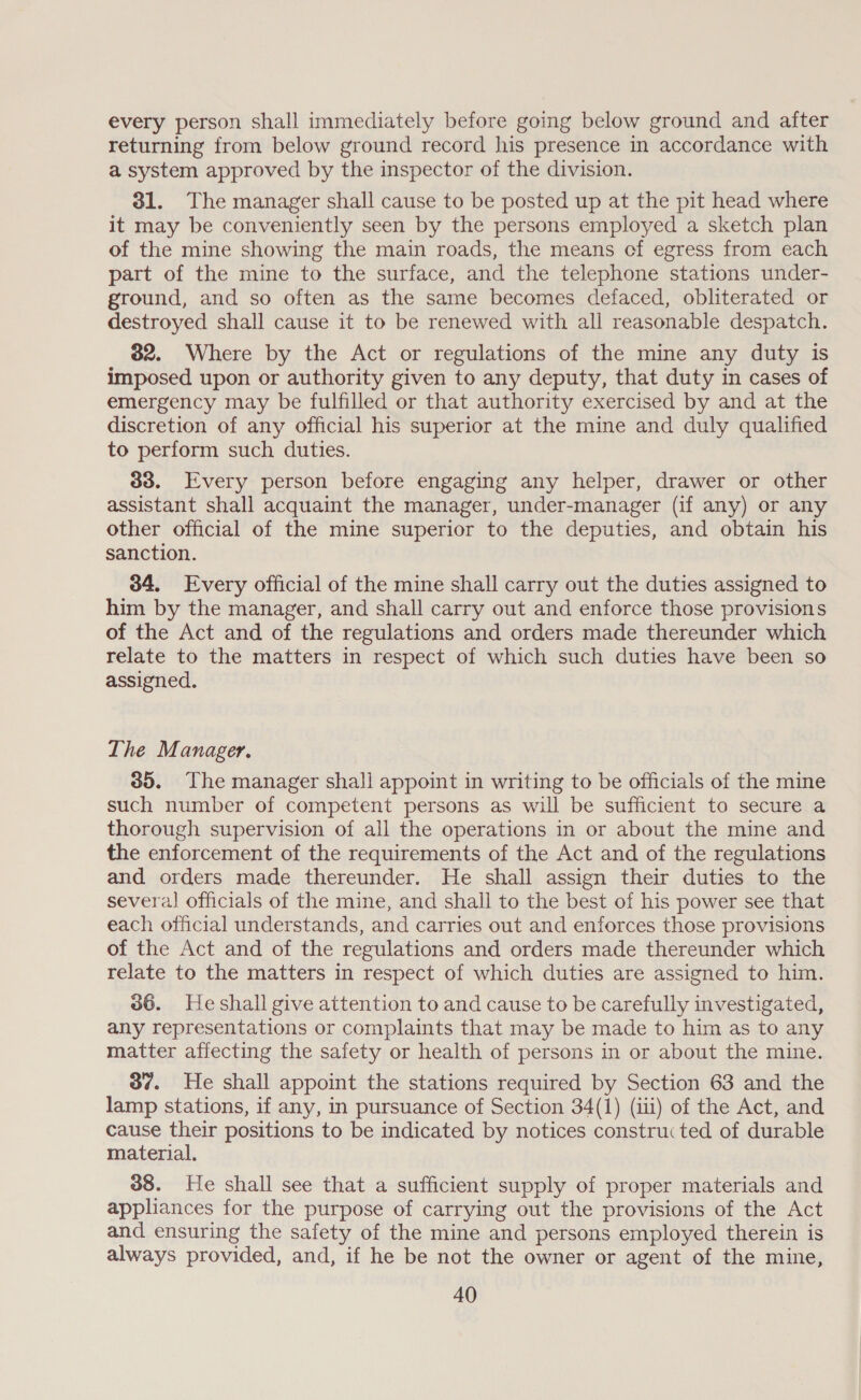 every person shall immediately before going below ground and after returning from below ground record his presence in accordance with a system approved by the inspector of the division. 31. The manager shall cause to be posted up at the pit head where it may be conveniently seen by the persons employed a sketch plan of the mine showing the main roads, the means cf egress from each part of the mine to the surface, and the telephone stations under- ground, and so often as the same becomes defaced, obliterated or destroyed shall cause it to be renewed with all reasonable despatch. 382. Where by the Act or regulations of the mine any duty is imposed upon or authority given to any deputy, that duty in cases of emergency may be fulfilled or that authority exercised by and at the discretion of any official his superior at the mine and duly qualified to perform such duties. 33. Every person before engaging any helper, drawer or other assistant shall acquaint the manager, under-manager (if any) or any other official of the mine superior to the deputies, and obtain his sanction. 34, Every official of the mine shall carry out the duties assigned to him by the manager, and shall carry out and enforce those provisions of the Act and of the regulations and orders made thereunder which relate to the matters in respect of which such duties have been so assigned. The Manager. 35. The manager shall appoint in writing to be officials of the mine such number of competent persons as will be sufficient to secure a thorough supervision of all the operations in or about the mine and the enforcement of the requirements of the Act and of the regulations and orders made thereunder. He shall assign their duties to the several] officials of the mine, and shall to the best of his power see that each official understands, and carries out and enforces those provisions of the Act and of the regulations and orders made thereunder which relate to the matters in respect of which duties are assigned to him. 36. He shall give attention to and cause to be carefully investigated, any representations or complaints that may be made to him as to any matter affecting the safety or health of persons in or about the mine. 3o¢. He shall appoint the stations required by Section 63 and the lamp stations, if any, in pursuance of Section 34(1) (iii) of the Act, and cause their positions to be indicated by notices constructed of durable material. 38. He shall see that a sufficient supply of proper materials and appliances for the purpose of carrying out the provisions of the Act and ensuring the safety of the mine and persons employed therein is always provided, and, if he be not the owner or agent of the mine,
