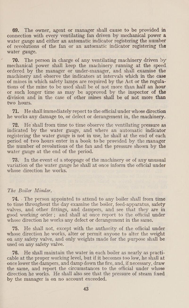 69. The owner, agent or manager shall cause to be provided in connection with every ventilating fan driven by mechanical power a water gauge and either an automatic indicator registering the number of revolutions of the fan or an automatic indicator registering the water gauge. 70. The person in charge of any ventilating machinery driven by mechanical power shall keep the machinery running at the speed ordered by the manager or under-manager, and shall examine the machinery and observe the indicators at intervals which in the case of mines in which safety lamps are required by the Act or the regula- tions of the mine to be used shall be of not more than half an hour or such longer time as may be approved by the inspector of the division and in the case of other mines shall be of not more than two hours. 71. Heshallimmediately report to the official under whose direction he works any damage to, or defect or derangement in, the machinery. 72. He shall from time to time observe the ventilating pressure as indicated by the water gauge, and where an automatic indicator registering the water gauge is not in use, he shall at the end of each period of two hours enter ina book tobe provided by the manager the number of revolutions of the fan and the pressure shown by the water gauge at the end of the period. 73. In the event of a stoppage of the machinery or of any unusual variation of the water gauge he shall at once inform the official under whose direction he works. The Boiler Minder. 74, . The person appointed to attend to any boiler shall from time to time throughout the day examine the boiler, feed-apparatus, safety valves, and other fittings, and dampers, and see that they are in good working order; and shall at once report to the official under whose direction he works any defect or derangement in the same. vo. He shall not, except with the authority of the official under whose direction he works, alter or permit anyone to alter the weight on any safety valve, and only weights made for the purpose shall be used on any safety valve. 76. He shall maintain the water in each boiler as nearly as practi- cable at the proper working level, but if it becomes too low, he shall at once lower the dampers, and damp down the fire, and, if necessary, draw the same, and report the circumstances to the official under whose direction he works. He shall also see that the pressure of steam fixed by the manager is on no account exceeded.