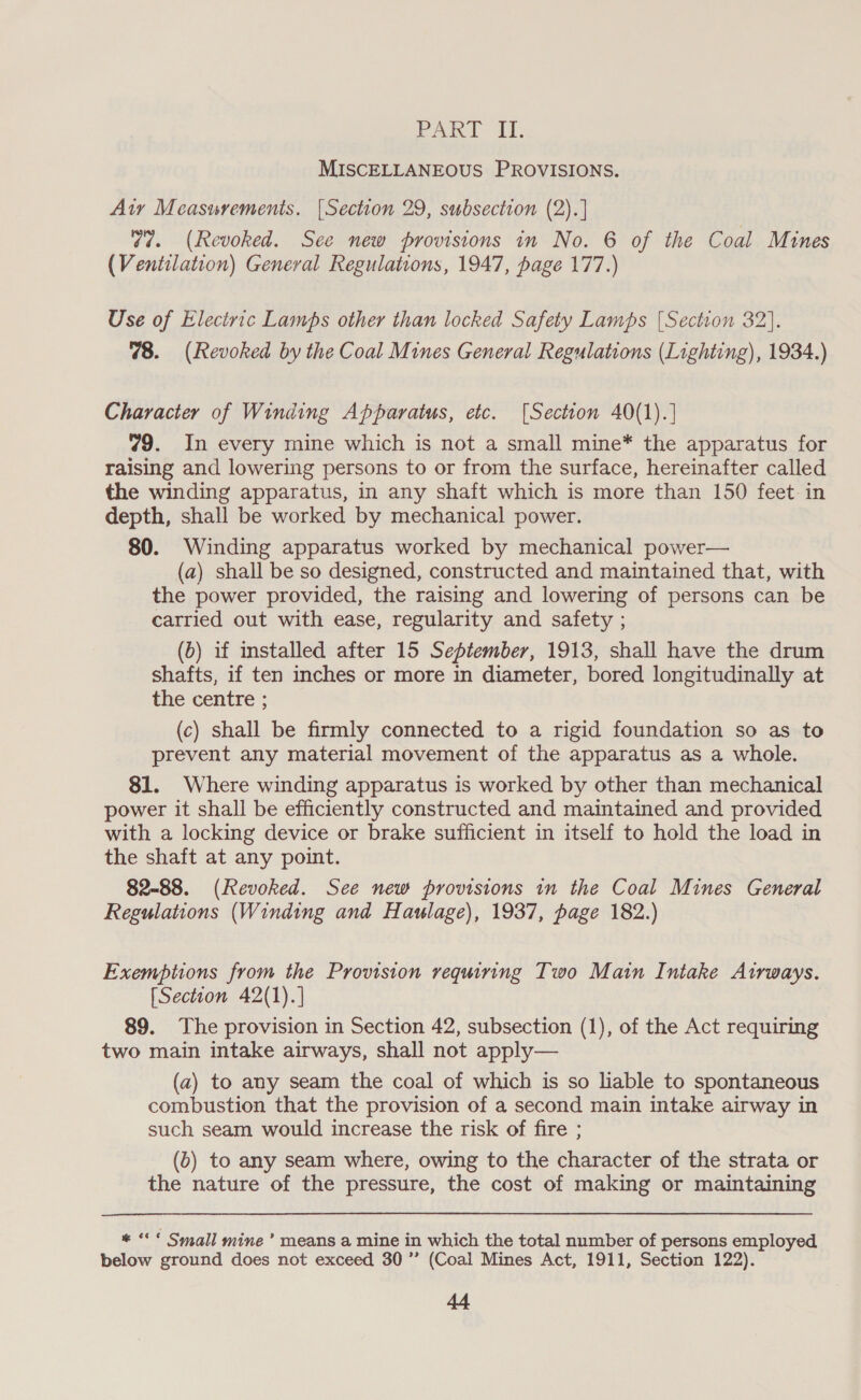 Paki Ai; MISCELLANEOUS PROVISIONS. Aty Measurements. {Section 29, subsection (2).] 77. (Revoked. See new provisions in No. 6 of the Coal Mines (Ventilation) General Regulations, 1947, page 177.) Use of Electric Lamps other than locked Safety Lamps [Section 32]. 78. (Revoked by the Coal Mines General Regulations (Lighting), 1934.) Character of Winding Apparatus, etc. [Section 40(1).] 79. In every mine which is not a small mine* the apparatus for raising and lowering persons to or from the surface, hereinafter called the winding apparatus, in any shaft which is more than 150 feet in depth, shall be worked by mechanical power. 80. Winding apparatus worked by mechanical power— (a) shall be so designed, constructed and maintained that, with the power provided, the raising and lowering of persons can be carried out with ease, regularity and safety ; (b) if installed after 15 September, 1913, shall have the drum shafts, if ten inches or more in diameter, bored longitudinally at the centre ; (c) shall be firmly connected to a rigid foundation so as to prevent any material movement of the apparatus as a whole. 81. Where winding apparatus is worked by other than mechanical power it shall be efficiently constructed and maintained and provided with a locking device or brake sufficient in itself to hold the load in the shaft at any point. 82-88. (Revoked. See new provisions in the Coal Mines General Regulations (Winding and Haulage), 1937, page 182.) Exemptions from the Provision requiring Two Main Intake Airways. [Section 42(1).] 89. The provision in Section 42, subsection (1), of the Act requiring two main intake airways, shall not apply— (a) to any seam the coal of which is so liable to spontaneous combustion that the provision of a second main intake airway in such seam would increase the risk of fire ; (0) to any seam where, owing to the character of the strata or the nature of the pressure, the cost of making or maintaining * «* Small mine’ means a mine in which the total number of persons employed below ground does not exceed 30 ”’ (Coal Mines Act, 1911, Section 122).