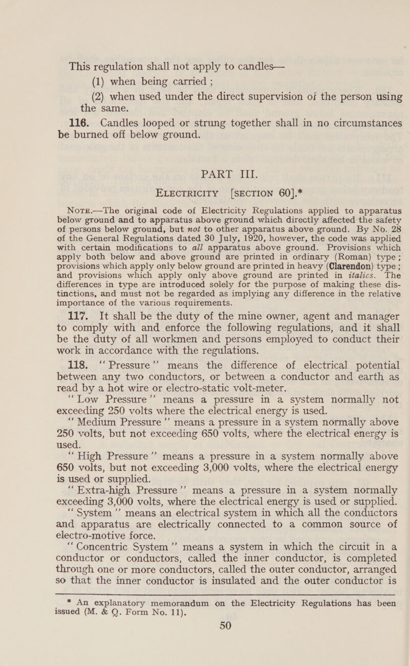 This regulation shall not apply to candles— (1) when being carried ; (2) when used under the direct supervision of the person using the same. 116. Candles looped or strung together shall in no circumstances be burned off below ground. Pak Def i. ELECTRICITY [SECTION 60].* Notr.—The original code of Electricity Regulations applied to apparatus below ground and to apparatus above ground which directly affected the safety of persons below ground, but not to other apparatus above ground. By No. 28 of the General Regulations dated 30 July, 1920, however, the code was applied with certain modifications to all apparatus above ground. Provisions which apply both below and above ground are printed in ordinary (Roman) type; provisions which apply only below ground are printed in heavy (Clarendon) type ; and provisions which apply only above ground are printed in ztalics. The differences in type are introduced solely for the purpose of making these dis- tinctions, and must not be regarded as implying any difference in the relative importance of the various requirements. 117. It shall be the duty of the mine owner, agent and manager to comply with and enforce the following regulations, and it shall be the duty of all workmen and persons employed to conduct their work in accordance with the regulations. 118. ‘“‘ Pressure’’ means the difference of electrical potential between any two conductors, or between a conductor and earth as read by a hot wire or electro-static volt-meter. ““Low Pressure’’ means a pressure in a system normally not exceeding 250 volts where the electrical energy is used. “Medium Pressure ’’’ means a pressure in a system normally above 250 volts, but not exceeding 650 volts, where the electrical energy is used. “ High Pressure’? means a pressure in a system normally above 650 volts, but not exceeding 3,000 volts, where the electrical energy is used or supplied. “Extra-high Pressure ’’ means a pressure in a system normally exceeding 3,000 volts, where the electrical energy is used or supplied. “System ’’ means an electrical system in which all the conductors and apparatus are electrically connected to a common source of electro-motive force. “Concentric System ’’ means a system in which the circuit in a conductor or conductors, called the inner conductor, is completed through one or more conductors, called the outer conductor, arranged so that the inner conductor is insulated and the outer conductor is  peas explanatory memorandum on the Electricity Regulations has been issued (M. &amp; Q. Form No. 11).