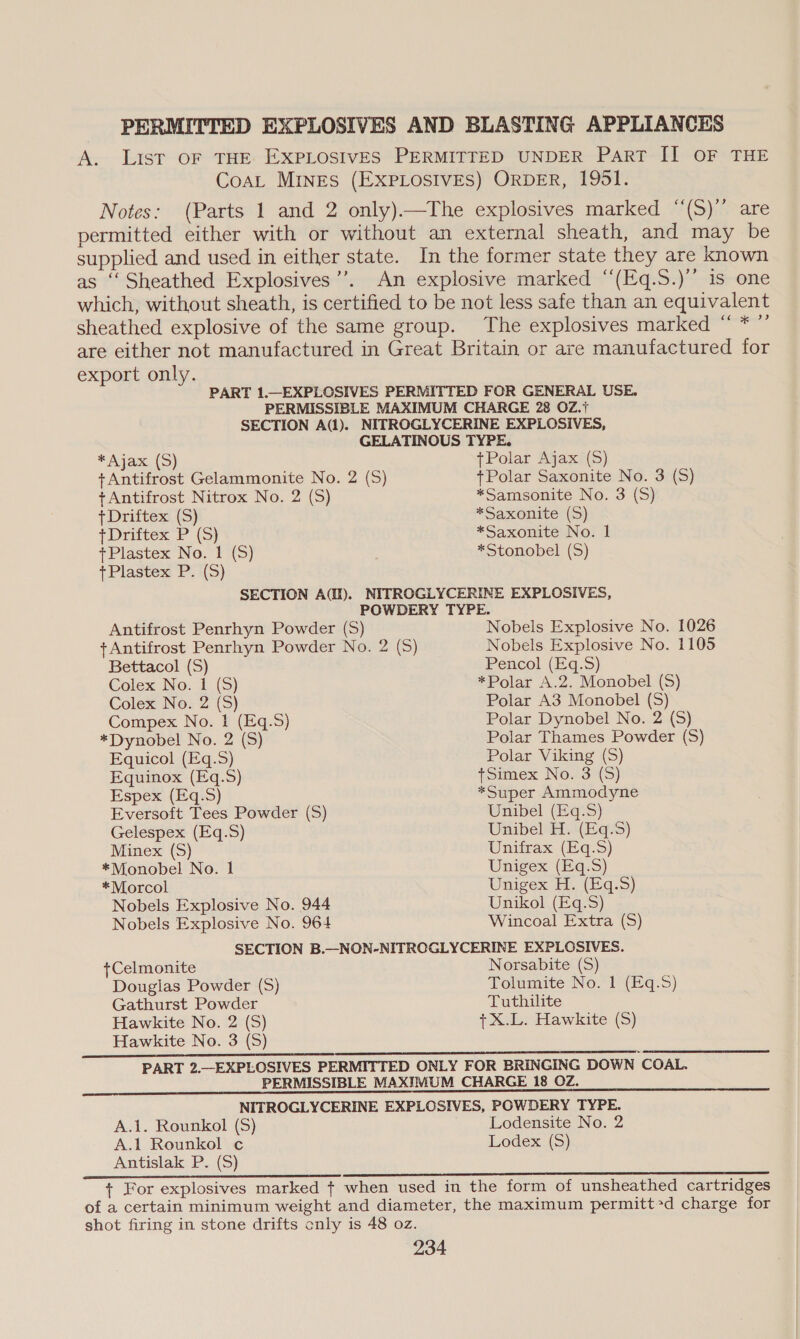 PERMITTED EXPLOSIVES AND BLASTING APPLIANCES A. List OF THE EXPLOSIVES PERMITTED UNDER PART II OF THE Coat MINES (EXPLOSIVES) ORDER, 1951. Notes: (Parts 1 and 2 only).—The explosives marked “(S)” are permitted either with or without an external sheath, and may be supplied and used in either state. In the former state they are known as ‘‘Sheathed Explosives’’. An explosive marked “‘(Eq.S.)’’ is one which, without sheath, is certified to be not less safe than an equivalent sheathed explosive of the same group. The explosives marked “ * ”’ are either not manufactured in Great Britain or are manufactured for export only. PART 1.—EXPLOSIVES PERMITTED FOR GENERAL USE. PERMISSIBLE MAXIMUM CHARGE 28 OZ.+ SECTION A(1). NITROGLYCERINE EXPLOSIVES, GELATINOUS TYPE. * Ajax (S) tPolar Ajax (S) +Antifrost Gelammonite No. 2 (S) +Polar Saxonite No. 3 (S) tAntifrost Nitrox No. 2 (S) *Samsonite No. 3 (S) + Driftex (S) *Saxonite (S) +Driftex P (S) *Saxonite No. 1 +Plastex No. 1 (S) *Stonobel (S) +Plastex P.i(5) SECTION AQ). NITROGLYCERINE EXPLOSIVES, POWDERY TYPE. Antifrost Penrhyn Powder (5S) Nobels Explosive No. 1026 tAntifrost Penrhyn Powder No. 2 (5) Nobels Explosive No. 1105 Bettacol (S) Pencol (Eq.S) Colex No. 1 (S) *Polar A.2. Monobel (S) Colex No. 2 (S) Polar A3 Monobel (S) Compex No. 1 (Eq.S) Polar Dynobel No. 2 (S) *Dynobel No. 2 (S) Polar Thames Powder (S) Equicol (Eq.S) Polar Viking (S) Equinox (Eq.S) tSimex No. 3 (S) Espex (Eq.S) *Super Ammodyne Eversoft Tees Powder (S) Unibel (Eq.S) Gelespex (Eq.S) Unibel'H. (Eqs) Minex (S) Unifrax (Eq.S) *Monobel No. 1 Unigex (Eq.S) *Morcol Unigex H. (Eq-.3S) Nobels Explosive No. 944 Nobels Explosive No. 964 Unikol (Eq.3) Wincoal Extra (S) +Celmonite Douglas Powder (S) Gathurst Powder Norsabite (S) Tolumite No. 1 (Eq.S) Tuthilite Hawkite No. 2 (S) Hawkite No. 3 (S) PART 2.—EXPLOSIVES PERMITTED ONLY FOR BRINGING DOWN COAL. PERMISSIBLE MAXIMUM CHARGE 18 OZ. NITROGLYCERINE EXPLOSIVES, POWDERY TYPE. A.1. Rounkol (S) Lodensite No. 2 A.1 Rounkol c Lodex (S) Antislak P. (S) + For explosives marked + when used in the form of unsheathed cartridges of a certain minimum weight and diameter, the maximum permitted charge for shot firing in stone drifts cnly is 48 oz. +X.L. Hawkite (S)