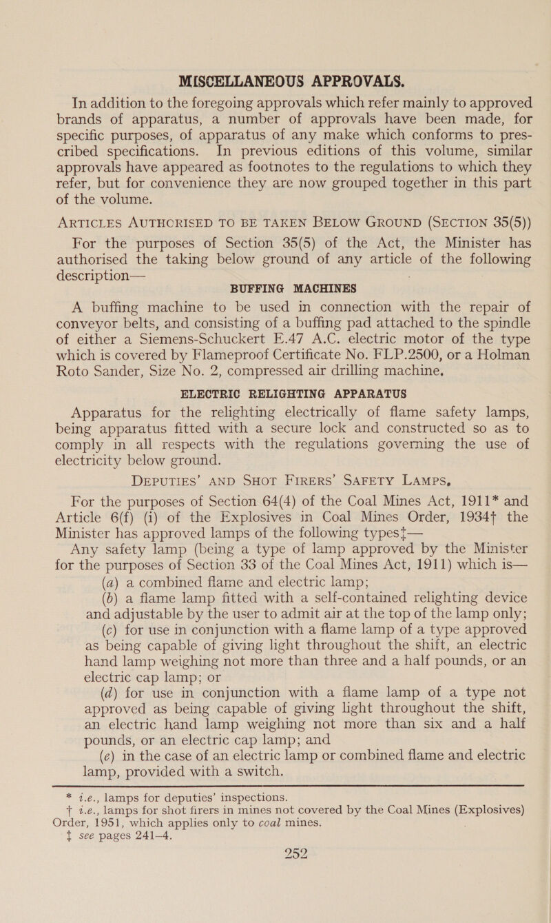 MISCELLANEOUS APPROVALS. In addition to the foregoing approvals which refer mainly to approved brands of apparatus, a number of approvals have been made, for specific purposes, of apparatus of any make which conforms to pres- cribed specifications. In previous editions of this volume, similar approvals have appeared as footnotes to the regulations to which they refer, but for convenience they are now grouped together in this part of the volume. ARTICLES AUTHORISED TO BE TAKEN BELOW GROUND (SECTION 35(5)) For the purposes of Section 35(5) of the Act, the Minister has authorised the taking below ground of any article of the ee description— BUFFING MACHINES A buffing machine to be used in connection with the repair of conveyor belts, and consisting of a buffing pad attached to the spindle of either a Siemens-Schuckert E.47 A.C. electric motor of the type which is covered by Flameproof Certificate No. FLP.2500, or a Holman Roto Sander, Size No. 2, compressed air drilling machine. ELECTRIC RELIGHTING APPARATUS Apparatus for the relighting electrically of flame safety lamps, being apparatus fitted with a secure lock and constructed so as to comply in all respects with the regulations governing the use of electricity below ground. DEPUTIES’ AND SHOT FIRERS’ SAFETY LAmps, For the purposes of Section 64(4) of the Coal Mines Act, 1911* and Article 6(f) (i) of the Explosives in Coal Mines Order, 1934+ the Minister has approved lamps of the following typest— Any safety lamp (being a type of lamp approved by the Minister for the purposes of Section 33 of the Coal Mines Act, 1911) which is— (a) a combined flame and electric lamp; (6) a flame lamp fitted with a self-contained relighting device and adjustable by the user to admit air at the top of the lamp only; (c) for use in conjunction with a flame lamp of a type approved as being capable of giving light throughout the shift, an electric hand lamp weighing not more than three and a half pounds, or an electric cap lamp; or (d@) for use in conjunction with a flame lamp of a type not approved as being capable of giving light throughout the shift, an electric hand lamp weighing not more than six and a half pounds, or an electric cap lamp; and (ec) in the case of an electric lamp or combined flame and electric lamp, provided with a switch. * 7.e., lamps for deputies’ inspections. + 2.e., lamps for shot firers in mines not covered by the Coal Mines (Explosives) Order, 1951, which applies only to coal mines. t see pages 241-4. 292