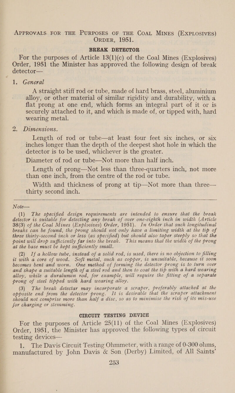 APPROVALS. FOR THE PURPOSES OF THE COAL MINES (EXPLOSIVES) ORDER, 1951. BREAK DETECTOR For the purposes of Article 13(1)(c) of the Coal Mines (Explosives) Order, 1951 the Minister has approved the following design of break detector— 1. General A straight stiff rod or tube, made of hard brass, steel, aluminium alloy, or other material of similar rigidity and durability, with a flat prong at one end, which forms an integral part of it or is securely attached to it, and which is made of, or tipped with, hard wearing metal. 2. Dimensions. Length of rod or tube—at least four feet six inches, or six inches longer than the depth of the deepest shot hole in which the detector is to be used, whichever is the greater. Diameter of rod or tube—Not more than half inch. Length of prong—Not less than three-quarters inch, not more than one inch, from the centre of the rod or tube. Width and thickness of prong at tip—Not more than three— thirty second inch.  Note— (1) The specified design requirements ave intended to ensure that the break detector is suitable for detecting any break of over one-eighth inch in width (Article 38(3) of the Coal Mines (Explosives) Order, 1951). In Order that such longitudinal breaks can be found, the prong should not only have a limiting width at the tip of three thivty-second inch or less (as specified) but should also taper steeply so that the point will drop sufficiently far into the break. This means that the width of the prong at the base must be kept sufficiently small. (2) If a hollow tube, instead of a solid rod, is used, there 1s no objection to filling it with a core of wood. Soft metal, such as copper, is unsuitable, because it soon becomes bent and worn. One method of forming the detector prong is to turn over and shape a suitable length of a steel vod and then to coat the tip with a hard wearing alloy, while a duvralumin rod, for example, will require the fitting of a separate prong of steel tipped with hard wearing alloy. (3) The break detectar may incorporate a scraper, preferably attached at the opposite end from the detector prong. It is desivable that the scraper attachment should not comprise more than half a disc, so as to minimise the risk of its mis-use for charging or stemming. CIRCUIT TESTING DEVICE For the purposes of Article 25(11) of the Coal Mines (Explosives) Order, 1951, the Minister has approved the following types of circuit testing devices— 1. The Davis Circuit Testing Ohmmeter, with a range of 0-300 ohms, manufactured by John Davis &amp; Son (Derby) Limited, of All Saints’