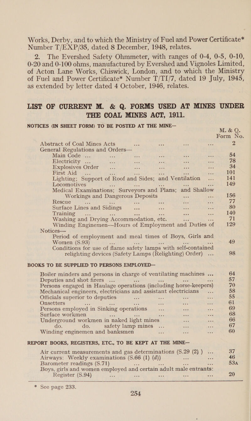 Works, Derby, and to which the Ministry of Fuel and Power Certificate* Number T/EXP/35, dated 8 December, 1948, relates. 2. The Evershed Safety Ohmmeter, with ranges of 0-4, 0-5, 0-10, 0-20 and 0-100 ohms, manufactured by Evershed and Vignoles Limited, of Acton Lane Works, Chiswick, London, and to which the Ministry of Fuel and Power Certificate* Number T/TI/7, dated 19 July, 1945, as extended by letter dated 4 October, 1946, relates. LIST OF CURRENT M. &amp; Q. FORMS USED AT MINES UNDER THE COAL MINES ACT, 1911. NOTICES (IN SHEET FORM) TO BE POSTED AT THE MINE— M. &amp; Q. Form No. Abstract of Coal Mines Acts asi a ss +A 2 General Regulations and Orders— Main Code ... supe AG aL bas cep 54 Electricity .... oo be bie see ae 78 Explosives Order ne es ae ne =k 34 First Au@th fe. e ei ha 101 Lighting; Support of Roof and Sides; and Ventilation... 141 Locomotives he ui ek 149 Medical Examinations: Surveyors and Plans: and Shallow Workings and Dangerous Deposits mie ae 156 Rescue bs ne 38 sare oes 77 Surface Lines and Sidings See sae +e bak 80 Training sii sae 140 Washing and Drying ‘Accommodation, etc. 71 Winding Enginemen—Hours of Employment and Duties of 129 Notices— Period of employment and meal times of Boys, Girls and Women (8.93) , 49 Conditions for use of flame safety lamps with self-contained relighting devices (Safety Lamps (Relighting) Order) ... 98 BOOKS TO BE SUPPLIED TO PERSONS EMPLOYED— Boiler minders and persons in charge of ventilating machines ... 64 Deputies and shot firers ... 57 Persons engaged in Haulage operations (including horse-keepers) 70 Mechanical engineers, electricians and assistant electricians... 58 Officials superior to deputies As Ee eis a 55 Onsetters a ae nis 61 Persons employed in Sinking operations sate nS ‘= 69 Surface workmen ; ts wats 68 Underground workmen in ‘naked light mines sas ae 66 do. do. safety lamp mines ... et as 67 Winding enginemen and banksmen Be Ses ot 60 REPORT BOOKS, REGISTERS, ETC., TO BE KEPT AT THE MINE— Air current measurements and gas determinations (S.29 (2) ) ... 37 Airways: Weekly examinations (S.66 (1) (d)) oar ee 46 Barometer readings (S.71) 534A Boys, girls and women employed and certain ‘adult male entrants: Register (S.94) Ris Bae eas ae ne 20  * Seepage 233.